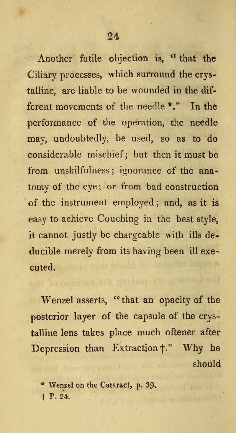 Another futile objection is, u that the Ciliary processes, which surround the crys- talline, are liable to be wounded in the dif- ferent movements of the needle *. In the performance of the operation, the needle may, undoubtedly, be used, so as to do considerable mischief; but then it must be from unskilfulness; ignorance of the ana- tomy of the eye; or from bad construction of the instrument employed; and, as it is easy to achieve Couching in the best style, it cannot justly be chargeable with ills de- ducible merely from its having been ill exe- cuted, Wenzel asserts, that an opacity of the posterior layer of the capsule of the crys- talline lens takes place much oftener after Depression than Extraction f. Why he should * Wenzel on the Cataract, p. 39* \ P. 24c
