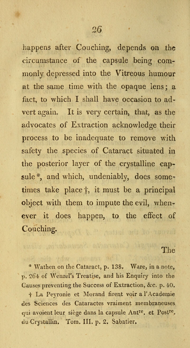 happens after Couching, depends on the circumstance of the capsule being com- monly depressed into the Vitreous humour at the same time with the opaque lens; a fact, to which I shall have occasion to ad- vert again. It is very certain, that, as the advocates of Extraction acknowledge their process to be inadequate to remove wTith safety the species of Cataract situated in the posterior layer of the crystalline cap- sule #, and which, undeniably, does some- times take placef, ^ must De a principal object with them to impute the evil, when- ever it does happen, to the effect of Couching. The * Wathen on the Cataract, p. 138. Ware, in a note, p. 264 of Wenzel's Treatise, and his Enquiry into the Causes preventing the Success of Extraction, &c. p. 40. t La Peyronie et Mo rand rirent voir a l'Academie ties Sciences des Cataractes vraitnent membraneuses qui avoient leur siege dans la capsule Antre. et Postre* tlu Crystallin. Tom. III. p. 2. Sabatier.