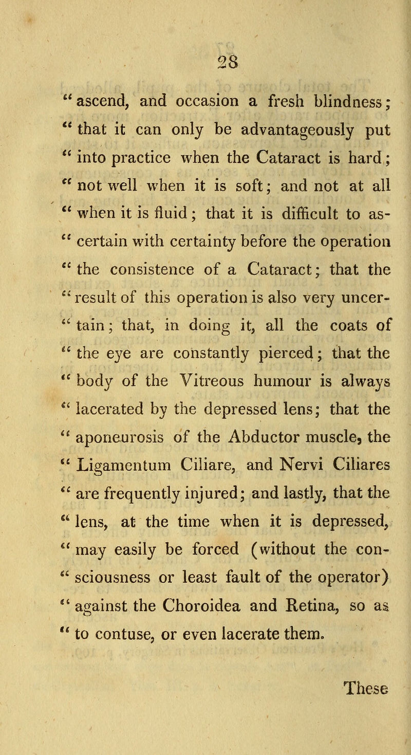  ascend, and occasion a fresh blindness;  that it can only be advantageously put  into practice when the Cataract is hard;  not well when it is soft; and not at all  when it is fluid; that it is difficult to as-  certain with certainty before the operation  the consistence of a Cataract; that the  result of this operation is also very uncer-  tain; that, in doing it, all the coats of  the eye are constantly pierced; that the  body of the Vitreous humour is always  lacerated by the depressed lens; that the  aponeurosis of the Abductor muscle, the  Ligamentum Ciliare, and Nervi Ciliares  are frequently injured; and lastly, that the a lens, at the time when it is depressed,  may easily be forced (without the con-  sciousness or least fault of the operator)  against the Choroidea and Retina, so as  to contuse, or even lacerate them. These