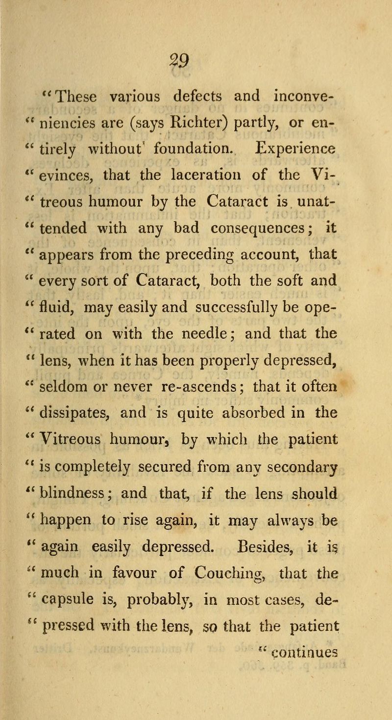 These various defects and inconve-  niencies are (says Richter) partly, or en-  tirely without' foundation. Experience  evinces, that the laceration of the Vi-  treous humour by the Cataract is unat-  tended with any bad consequences; it  appears from the preceding account, that  every sort of Cataract, both the soft and  fluid, may easily and successfully be ope-  rated on with the needle; and that the  lens, when it has been properly depressed, <c seldom or never re-ascends; that it often  dissipates, and is quite absorbed in the  Vitreous humour, by which the patient  is completely secured from any secondary blindness; and that, if the lens should u happen to rise again, it may always be  again easily depressed. Besides, it is  much in favour of Couching, that the  capsule is, probably, in most cases, de-  pressed with the lens, so that the patient u continues