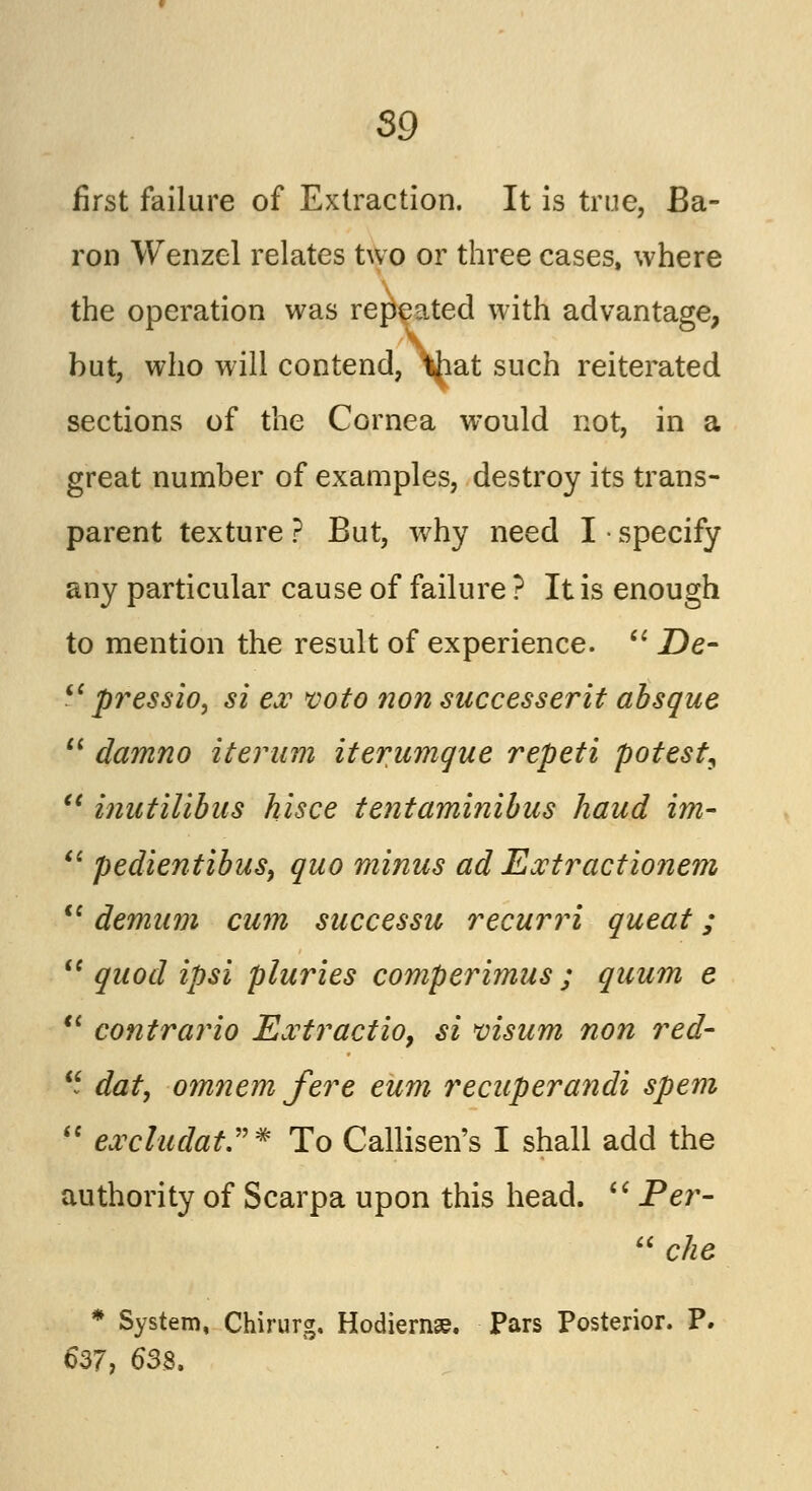 S9 first failure of Extraction. It is true, Ba- ron Wenzel relates two or three cases, where the operation was repeated with advantage, but, who will contend, \iat such reiterated sections of the Cornea would not, in a great number of examples, destroy its trans- parent texture ? But, why need I • specify any particular cause of failure ? It is enough to mention the result of experience.  De- iC pressio, si ex voto non saccesserit absque  damno iterum iterumque repeti potest, et inutilibas hisce tentaminibus hand im- u pedientibus, quo minus ad Extr'actionem  demum cum successu recurri queat;  quod ipsi pluries comperimus ; quum e  contrario Extractio, si visum non red-  dat, omnem fere eum recuperandi spem  excludat.* To Callisen's I shall add the authority of Scarpa upon this head.  Per-  die * System, Chirurg, Hodiernse. Pars Posterior. P. 637, 638.