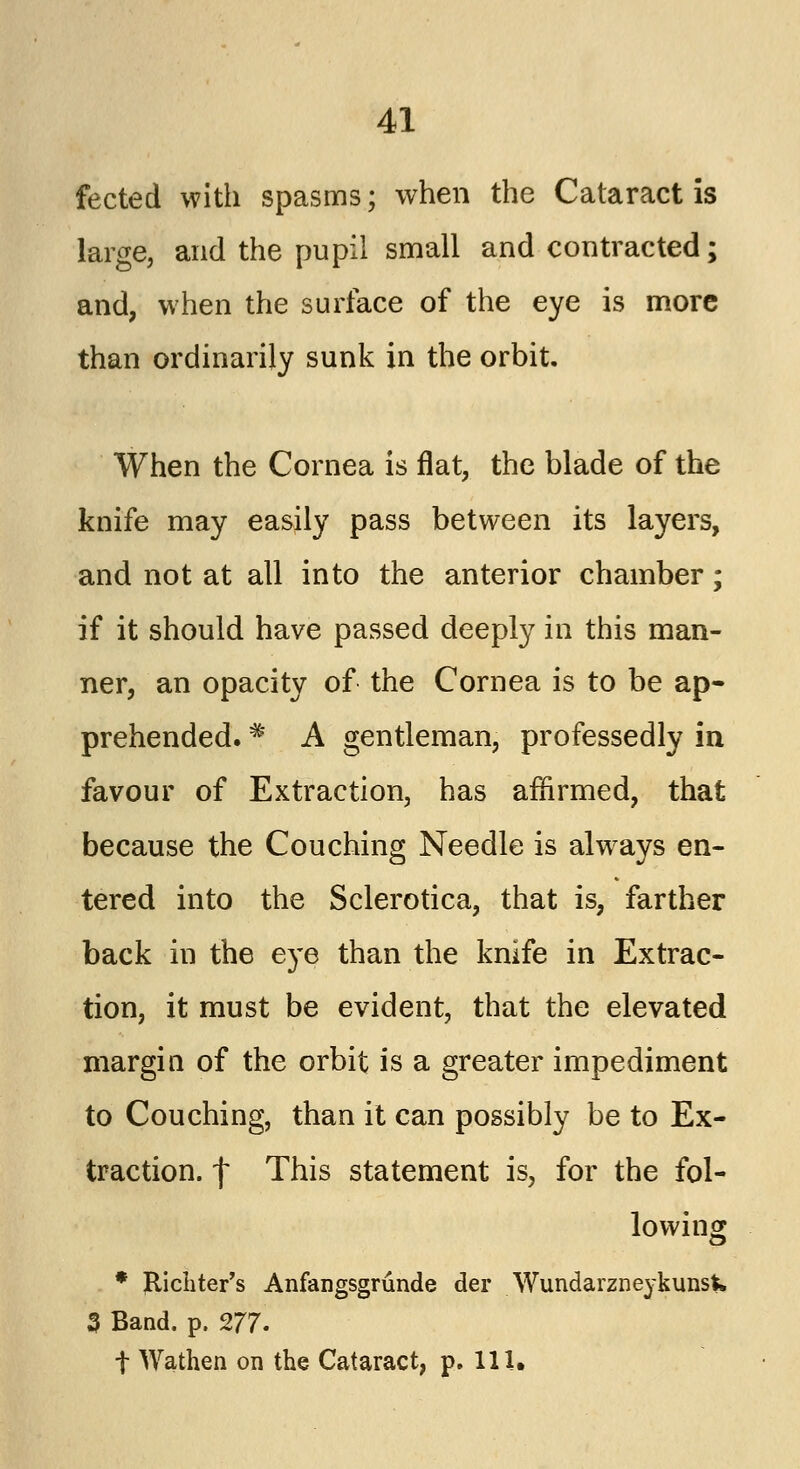 fected with spasms; when the Cataract is large, and the pupil small and contracted; and, when the surface of the eye is more than ordinarily sunk in the orbit. When the Cornea is flat, the blade of the knife may easily pass between its layers, and not at all into the anterior chamber; if it should have passed deeply in this man- ner, an opacity of the Cornea is to be ap- prehended. * A gentleman, professedly in favour of Extraction, has affirmed, that because the Couching Needle is always en- tered into the Sclerotica, that is, farther back in the eye than the knife in Extrac- tion, it must be evident, that the elevated margin of the orbit is a greater impediment to Couching, than it can possibly be to Ex- traction, f This statement is, for the fol- lowing * fticliter's Anfangsgrunde der Wundarzneykunsk 3 Band. p. 277. t Wathen on the Cataract, p. 111.