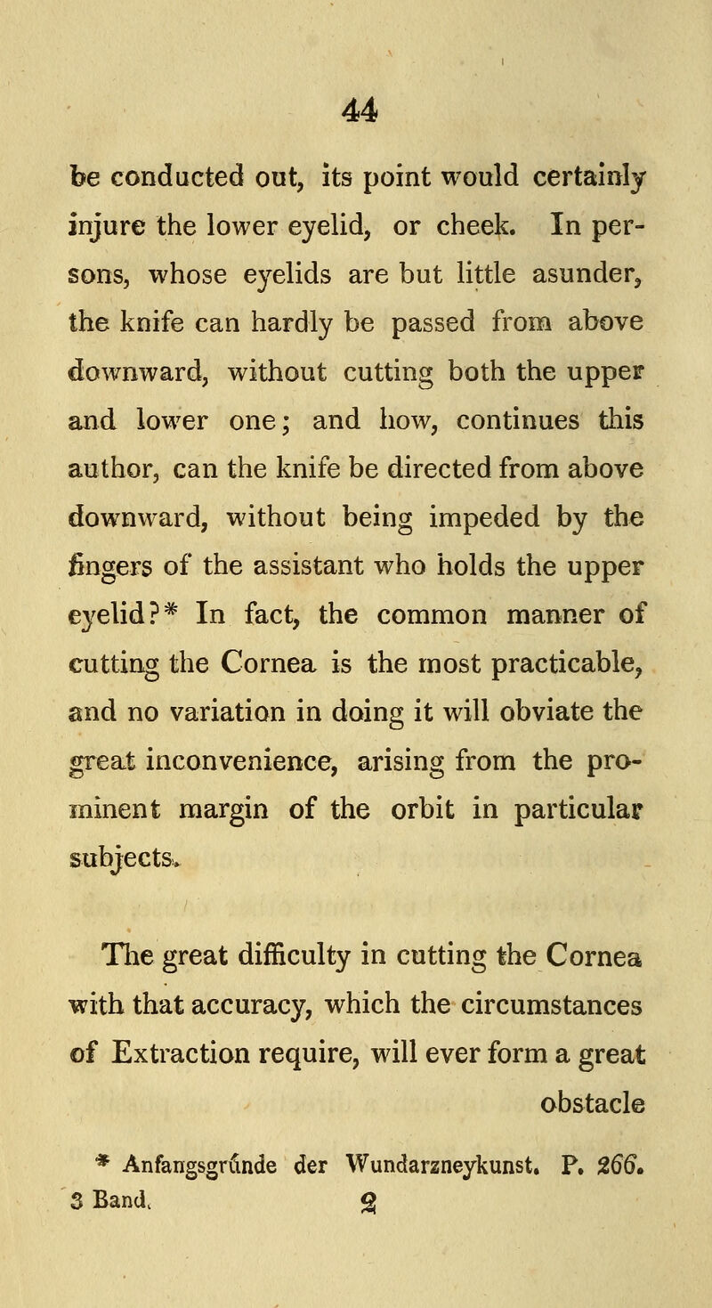 be conducted out, its point would certainly injure the lower eyelid, or cheek. In per- sons, whose eyelids are but little asunder, the knife can hardly be passed from above downward, without cutting both the upper and lower one; and how, continues this author, can the knife be directed from above downward, without being impeded by the fingers of the assistant who holds the upper eyelid?* In fact, the common manner of cutting the Cornea is the most practicable, and no variation in doing it will obviate the great inconvenience, arising from the pro- minent margin of the orbit in particular subjects. The great difficulty in cutting the Cornea with that accuracy, which the circumstances of Extraction require, will ever form a great obstacle * Anfangsgrfin.de der Wundarzneykunst. P. %66* 3 Band. g