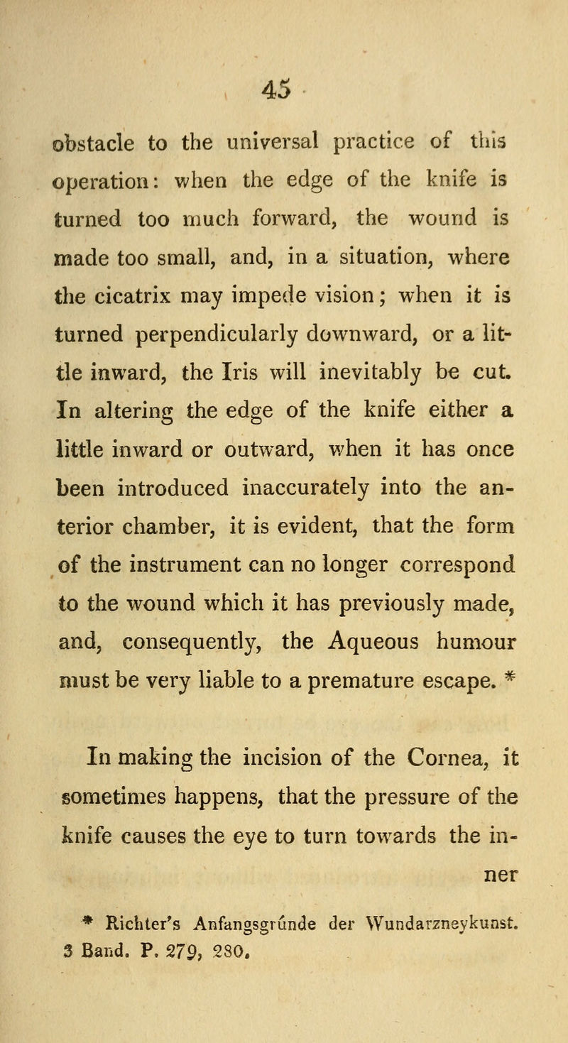 obstacle to the universal practice of this operation: when the edge of the knife is turned too much forward, the wound is made too small, and, in a situation, where the cicatrix may impede vision; when it is turned perpendicularly downward, or a lit- tle inward, the Iris will inevitably be cut. In altering the edge of the knife either a little inward or outward, when it has once been introduced inaccurately into the an- terior chamber, it is evident, that the form of the instrument can no longer correspond to the wound which it has previously made, and, consequently, the Aqueous humour must be very liable to a premature escape. # In making the incision of the Cornea, it sometimes happens, that the pressure of the knife causes the eye to turn towards the in- ner * Richter's Anfangsgrunde der Wundarzneykunst. 3 Band. P. 279, 280.