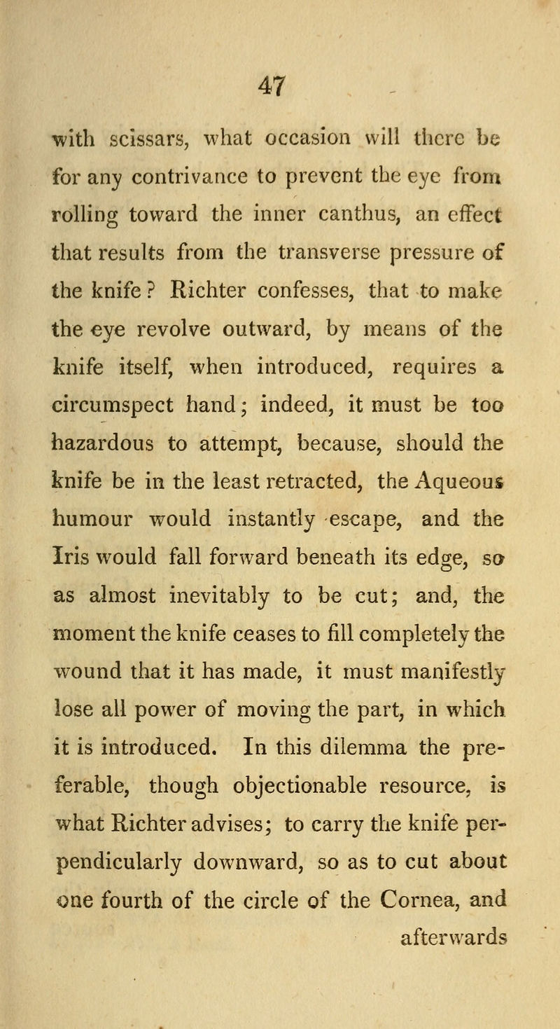 with scissars, what occasion will there be for any contrivance to prevent the eye from rolling toward the inner canthus, an effect that results from the transverse pressure of the knife ? Richter confesses, that to make the eye revolve outward, by means of the knife itself, when introduced, requires a circumspect hand; indeed, it must be too hazardous to attempt, because, should the knife be in the least retracted, the Aqueous humour would instantly escape, and the Iris would fall forward beneath its edge, so as almost inevitably to be cut; and, the moment the knife ceases to fill completely the wound that it has made, it must manifestly lose all power of moving the part, in which it is introduced. In this dilemma the pre- ferable, though objectionable resource, is what Richter advises; to carry the knife per- pendicularly downward, so as to cut about one fourth of the circle of the Cornea, and afterwards