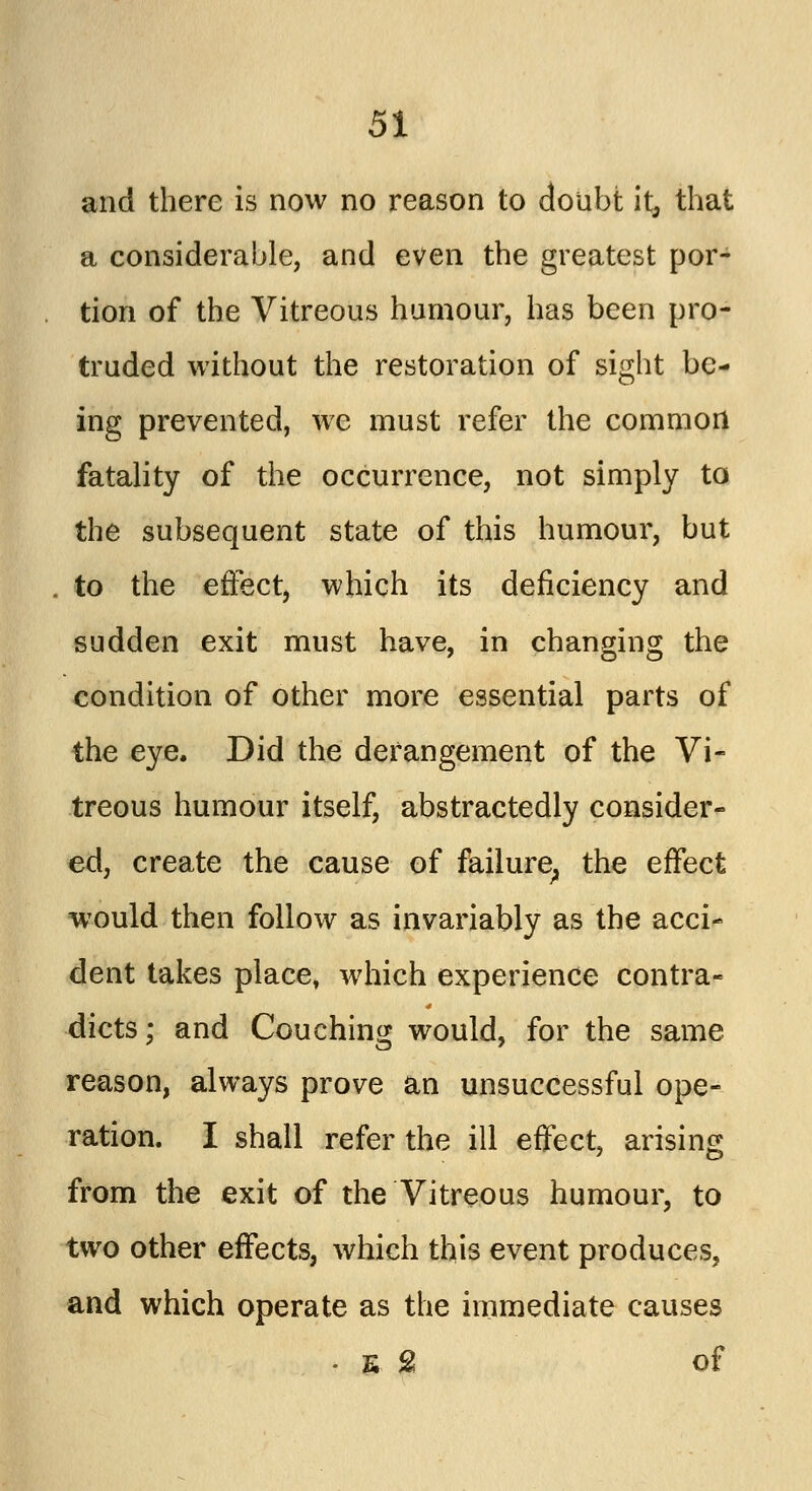 and there is now no reason to doubt it, that a considerable, and even the greatest por- tion of the Vitreous humour, has been pro- truded without the restoration of sight be- ing prevented, we must refer the common fatality of the occurrence, not simply to the subsequent state of this humour, but , to the effect, which its deficiency and sudden exit must have, in changing the condition of other more essential parts of the eye. Did the derangement of the Vi- treous humour itself, abstractedly consider- ed, create the cause of failure; the effect would then follow as invariably as the acci- dent takes place, which experience contra- dicts; and Couching would, for the same reason, always prove an unsuccessful ope- ration. I shall refer the ill effect, arising from the exit of the Vitreous humour, to two other effects, which this event produces, and which operate as the immediate causes - E £ of