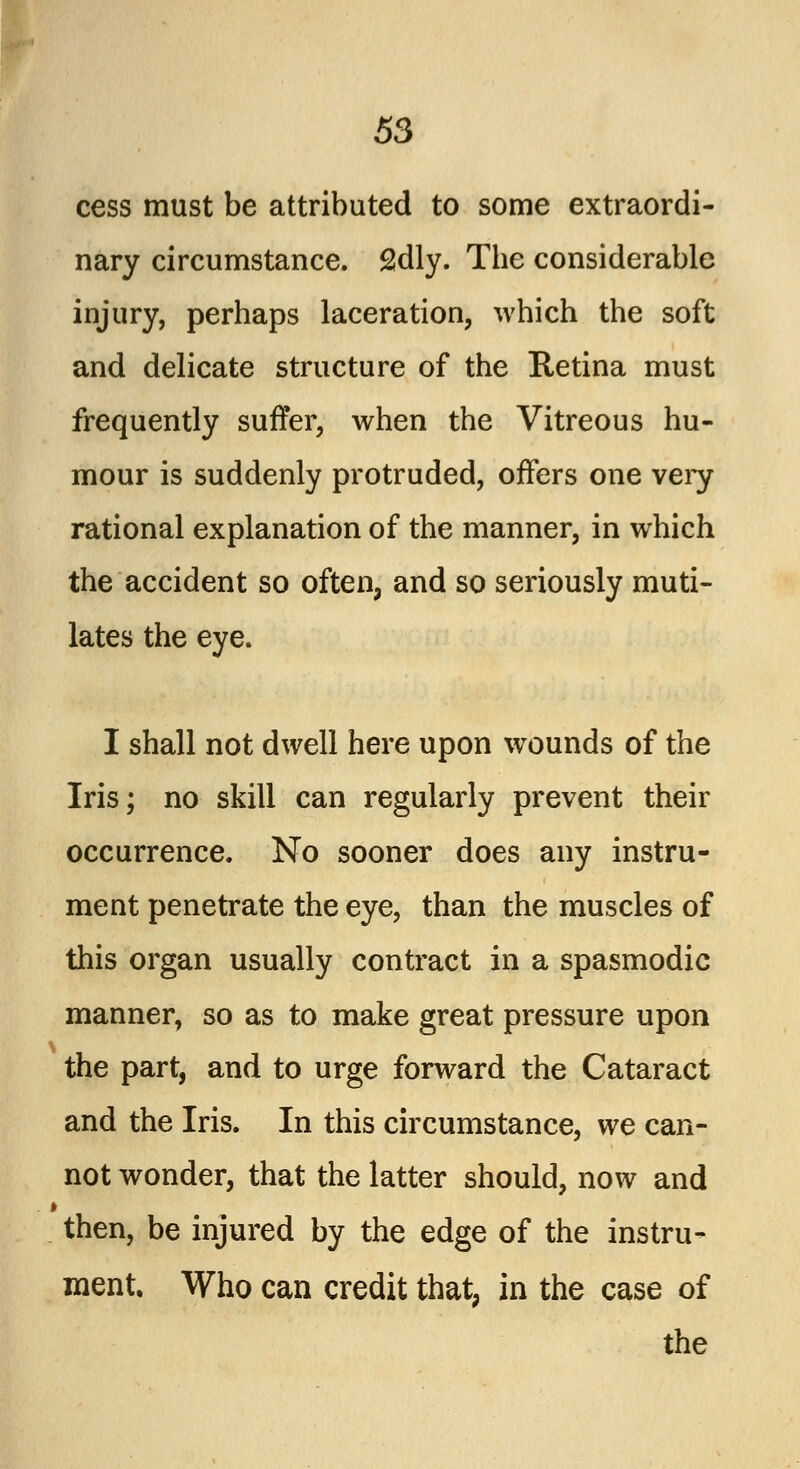 cess must be attributed to some extraordi- nary circumstance. 2dly. The considerable injury, perhaps laceration, which the soft and delicate structure of the Retina must frequently suffer, when the Vitreous hu- mour is suddenly protruded, offers one very rational explanation of the manner, in which the accident so often, and so seriously muti- lates the eye. I shall not dwell here upon wounds of the Iris; no skill can regularly prevent their occurrence. No sooner does any instru- ment penetrate the eye, than the muscles of this organ usually contract in a spasmodic manner, so as to make great pressure upon the part, and to urge forward the Cataract and the Iris. In this circumstance, we can- not wonder, that the latter should, now and then, be injured by the edge of the instru- ment. Who can credit that, in the case of the