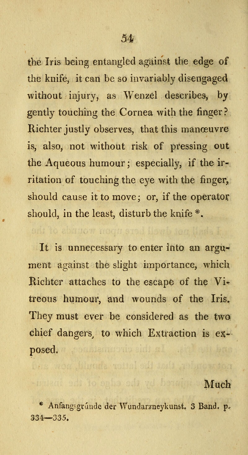 the Iris being entangled against the edge of the knife, it can be so invariably disengaged without injury, as Wenzel describes, by gently touching the Cornea with the ringer? Bichter justly observes, that this manoeuvre is, also, not without risk of pressing out the Aqueous humour; especially, if the ir- ritation of touching the eye with the finger, should cause it to move; or, if the operator; should, in the least, disturb the kqife #. It is unnecessary to enter into an argu- ment against the slight importance, which Richter attaches to the escape of the Vi«- treous humour, and wounds of the Iris* They must ever be considered as the two chief dangers, to which Extraction is ex- posed. Much * Anfangsgrunde der Wundarzneykunst. 3 Band, p, 334—335.