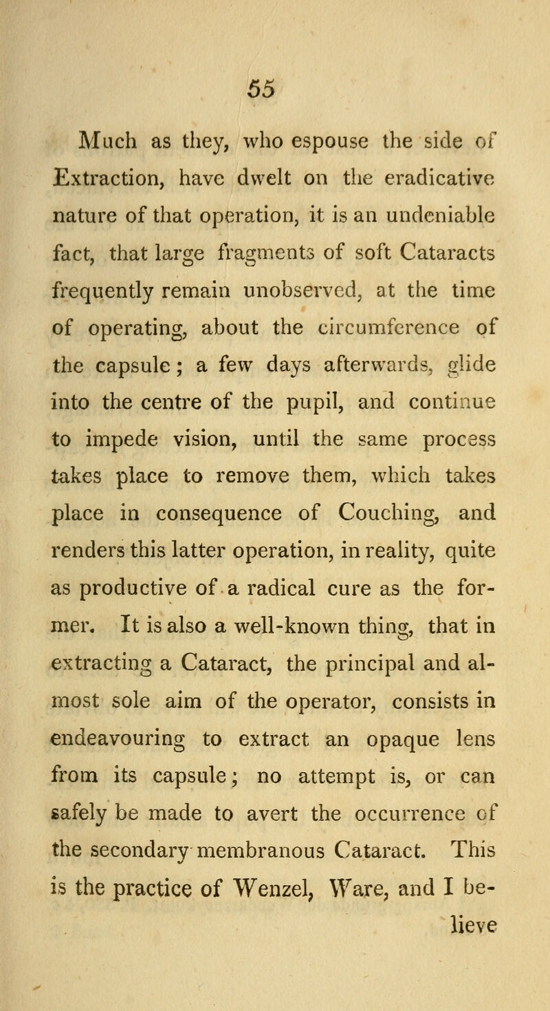 Much as they, who espouse the side of Extraction, have dwelt on the eradicative nature of that operation, it is an undeniable fact, that large fragments of soft Cataracts frequently remain unobserved, at the time of operating, about the circumference of the capsule; a few days afterwards, glide into the centre of the pupil, and continue to impede vision, until the same process takes place to remove them, which takes place in consequence of Couching, and renders this latter operation, in reality, quite as productive of a radical cure as the for- mer. It is also a well-known thing, that in extracting a Cataract, the principal and al- most sole aim of the operator, consists in endeavouring to extract an opaque lens from its capsule; no attempt is, or can safely be made to avert the occurrence of the secondary membranous Cataract. This is the practice of Wenzel, Ware, and I be- lieve