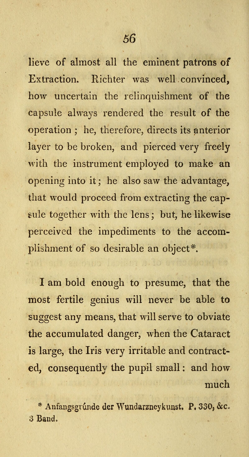 lieve of almost all the eminent patrons of Extraction. Richter was well.convinced, how uncertain the relinquishment of the capsule always rendered the result of the operation ; he, therefore, directs its anterior layer to be broken, and pierced very freely with the instrument employed to make an opening into it; he also saw the advantage, that would proceed from extracting the cap- sule together with the lens; but, he likewise perceived the impediments to the accom- plishment of so desirable an object*. I am bold enough to presume, that the most fertile genius will never be able to suggest any means, that will serve to obviate the accumulated danger, when the Cataract is large, the Iris very irritable and contract- ed, consequently the pupil small: and how much * Anfangsgrunde tier Wundarzneykunst, P. 330, &c« 3 Band.