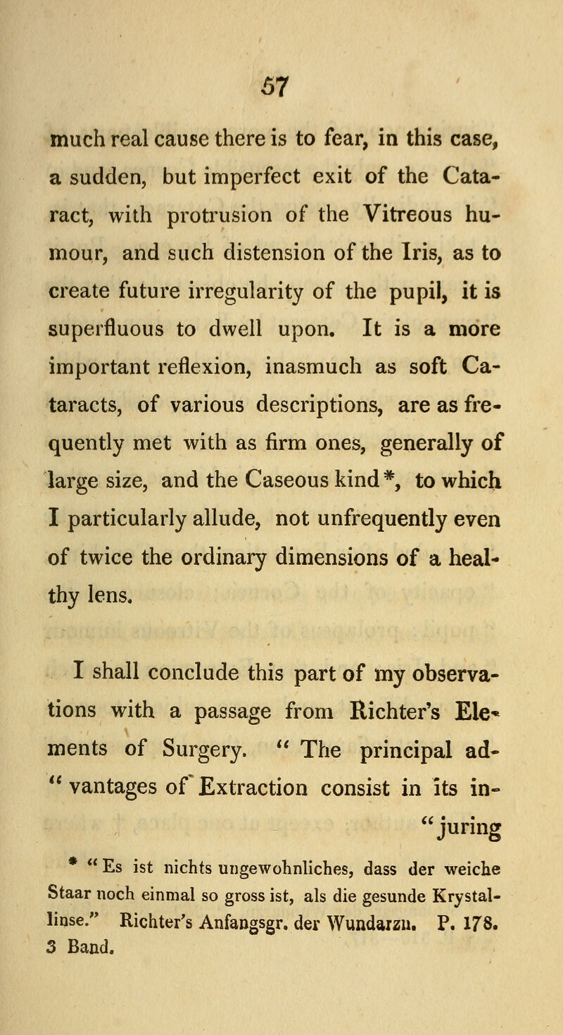 much real cause there is to fear, in this case, a sudden, but imperfect exit of the Cata- ract, with protrusion of the Vitreous hu- mour, and such distension of the Iris, as to create future irregularity of the pupil, it is superfluous to dwell upon. It is a more important reflexion, inasmuch as soft Ca- taracts, of various descriptions, are as fre- quently met with as firm ones, generally of large size, and the Caseous kind #, to which I particularly allude, not unfrequently even of twice the ordinary dimensions of a heal- thy lens. I shall conclude this part of my observa- tions with a passage from Richter's Ele* ments of Surgery.  The principal ad-  vantages of Extraction consist in its in- juring *  Es ist nichts ungewohnliches, class tier weiche Staar noch einmal so gross ist, als die gesunde Krystal- linse. Richter's Anfangsgr. der Wundarzn. P. 178. 3 Band.