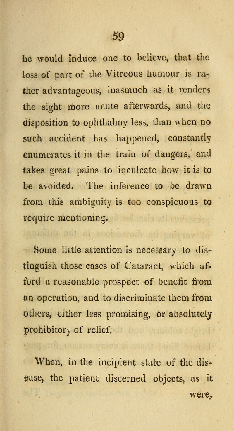 he would induce one to believe, that the loss of part of the Vitreous humour is ra- ther advantageous, inasmuch as it renders the sight more acute afterwards, and the disposition to ophthalmy less, than when no such accident has happened, constantly enumerates it in the train of dangers, and takes great pains to inculcate how it is to be avoided. The inference to be drawn from this ambiguity is too conspicuous to require mentioning. Some little attention is necessary to dis- tinguish those cases of Cataract, which af- ford a reasonable prospect of benefit from an operation, and to discriminate them from Others, either less promising, or absolutely prohibitory of relief. When, in the incipient state of the dis- ease, the patient discerned objects, as it were,