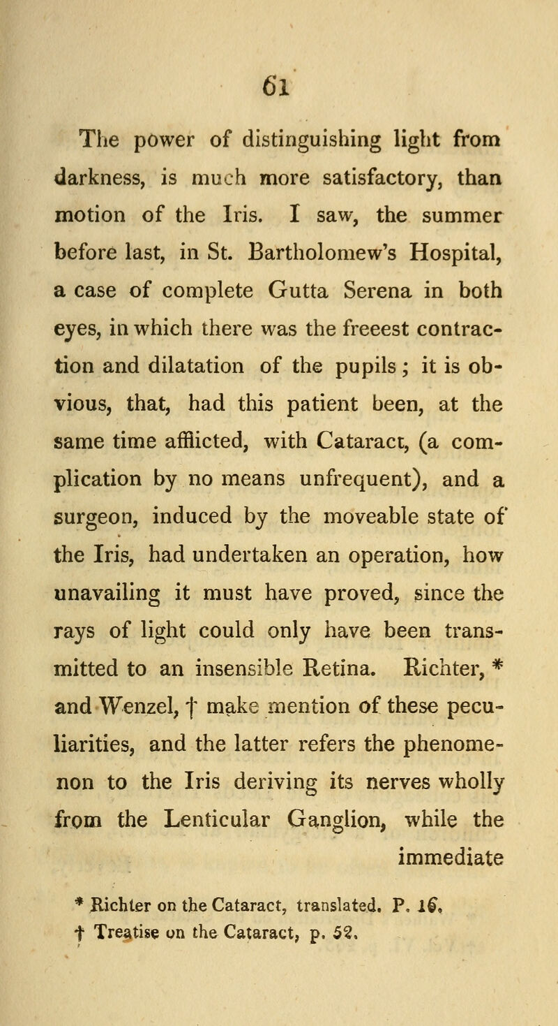 The power of distinguishing light from darkness, is much more satisfactory, than motion of the Iris. I saw, the summer before last, in St. Bartholomew's Hospital, a case of complete Gutta Serena in both eyes, in which there was the freeest contrac- tion and dilatation of the pupils; it is ob- vious, that, had this patient been, at the same time afflicted, with Cataract, (a com- plication by no means unfrequent), and a surgeon, induced by the moveable state of the Iris, had undertaken an operation, how unavailing it must have proved, since the rays of light could only have been trans- mitted to an insensible Retina. Richter, * and Wenzel, | make mention of these pecu- liarities, and the latter refers the phenome- non to the Iris deriving its nerves wholly from the Lenticular Ganglion, while the immediate * Jtichler on the Cataract, translated. P. 1& t Treatise on the Cataract, p. 52.