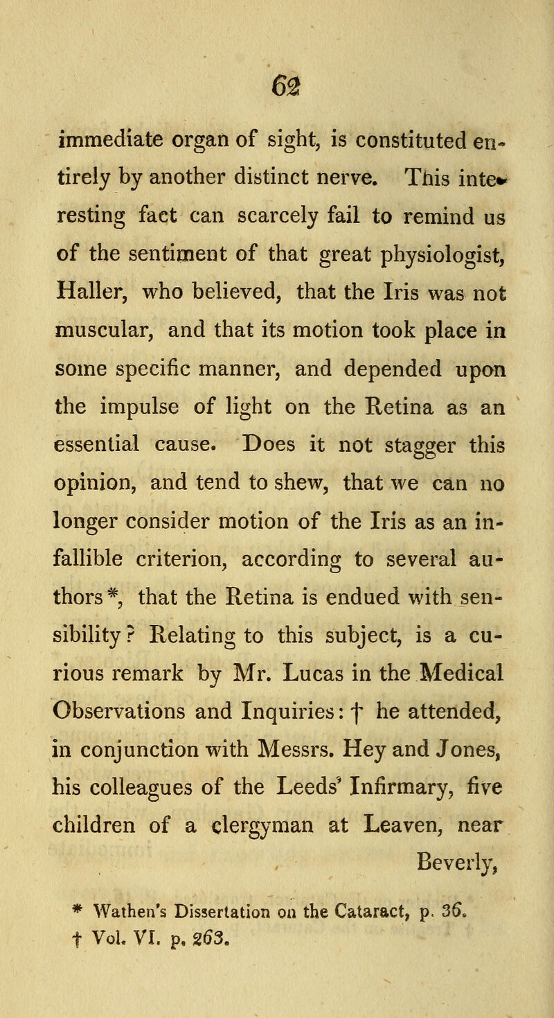 immediate organ of sight, is constituted en- tirely by another distinct nerve. This inte* resting fact can scarcely fail to remind us of the sentiment of that great physiologist, Haller, who believed, that the Iris was not muscular, and that its motion took place in some specific manner, and depended upon the impulse of light on the Retina as an essential cause. Does it not stagger this opinion, and tend to shew, that we can no longer consider motion of the Iris as an in- fallible criterion, according to several au- thors * that the Retina is endued with sen- sibility ? Relating to this subject, is a cu- rious remark by Mr. Lucas in the Medical Observations and Inquiries: f he attended, in conjunction with Messrs. Hey and Jones, his colleagues of the Leeds'* Infirmary, five children of a clergyman at Leaven, near Beverly, * Wathen's Dissertation on the Cataract, p. 36. f Vol. VI. p. 263.