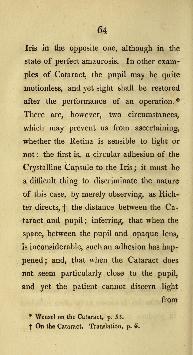 Iris in the opposite one, although in the state of perfect amaurosis. In other exam- ples of Cataract, the pupil may be quite motionless, and yet sight shall be restored after the performance of an operation.* There are, however, two circumstances, which may prevent us from ascertaining, whether the Retina is sensible to light or not: the first is, a circular adhesion of the Crystalline Capsule to the Iris; it must be a difficult thing to discriminate the nature of this case, by merely observing, as Rich- ter directs, f the distance between the Ca- taract and pupil; inferring, that when the space, between the pupil and opaque lens, is inconsiderable, such an adhesion has hap- pened; and, that when the Cataract does not seem particularly close to the pupil, and yet the patient cannot discern light from * Wenzel on the Cataract, p. 53. f On the Cataract. Translation, p. 6,