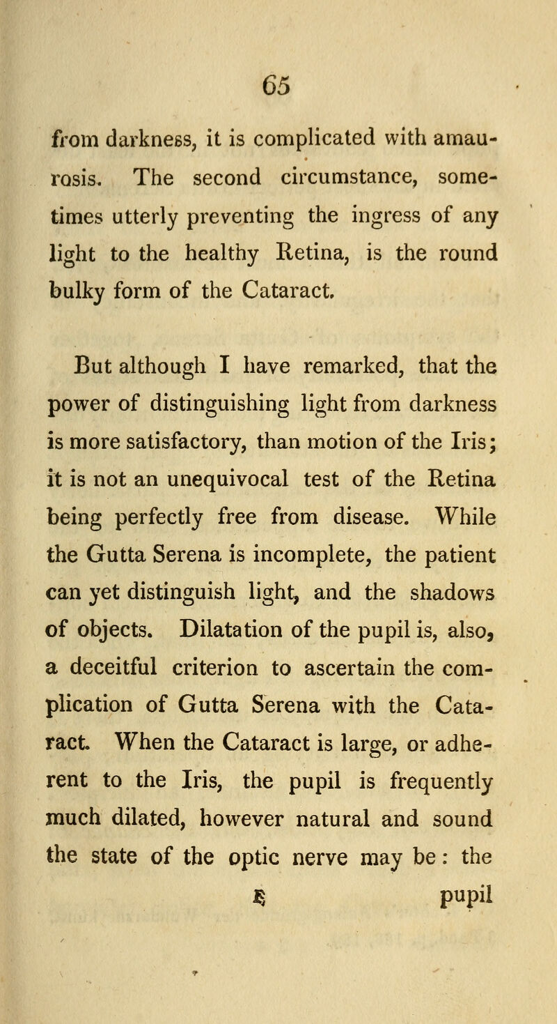 from darkness, it is complicated with amau- rosis. The second circumstance, some- times utterly preventing the ingress of any light to the healthy Retina, is the round bulky form of the Cataract But although I have remarked, that the power of distinguishing light from darkness is more satisfactory, than motion of the Iris; it is not an unequivocal test of the Retina being perfectly free from disease. While the Gutta Serena is incomplete, the patient can yet distinguish light, and the shadows of objects. Dilatation of the pupil is, also, a deceitful criterion to ascertain the com- plication of Gutta Serena with the Cata- ract. When the Cataract is large, or adhe- rent to the Iris, the pupil is frequently much dilated, however natural and sound the state of the optic nerve may be: the $ pupil