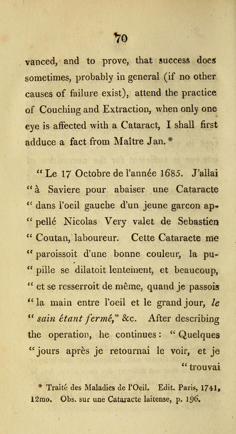 vanced, and to prove, that success does sometimes, probably in general (if no other causes of failure exist), attend the practice of Couching and Extraction, when only one eye is affected with a Cataract, I shall first adduce a fact from Maitre Jan.#  Le 17 Octobre de Tanned 1685. J'allai  a Saviere pour abaiser une Cataracte  dans i'oeil gauche d'un jeune garcon ap-  pelle Nicolas Very valet de Sebastien *' Coutan, laboureur. Cette Cataracte me  paroissoit d'une bonne couleur, la pu-  pille se dilatoit lentement, et beaucoup,  et se resserroit de meme, quand je passois  la main entre Toeil et le grand jour, le  sain ttant fermi, &c. After describing the operation, he continues:  Quelques jours apres je retournai le voir, et je  trouvai * Traite des Maladies de l'Oeil. Edit. Paris, 17^1, 12mo. Obs. sur une Cataracte laitense, p. 196,