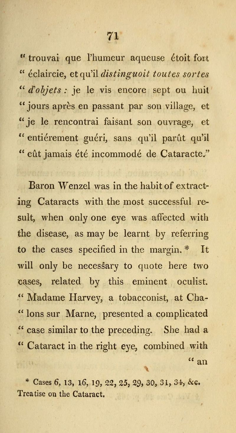  trouvai que l'humeur aqueuse etoit fort  6claircie, et qu'il distinguoit toutes solutes  dobjets : je le vis encore sept ou huit  jours apres en passant par son village, et je le rencontrai faisant son ouvrage, et  entierement gueri, sans qu'il parut qu'il  eut jamais et6 incommode de Cataracte. Baron Wenzel was in the habit of extract- ing Cataracts with the most successful re- sult, when only one eye was affected with the disease, as may be learnt by referring to the cases specified in the margin. # It will only be necessary to quote here two cases, related by this eminent oculist.  Madame Harvey, a tobacconist, at Cha-  Ions sur Marne, presented a complicated  case similar to the preceding. She had a  Cataract in the right eye, combined with an \ * Cases 6, 13, l6\ 19, 22, 25, 29, 30, 31, 34, &c. Treatise on the Cataract.