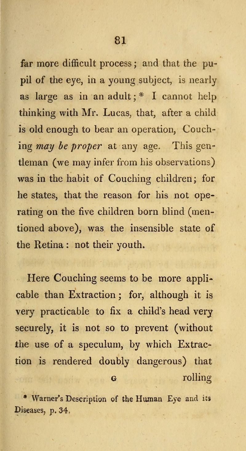far more difficult process; and that the pu- pil of the eye, in a young subject, is nearly as large as in an adult ;,* I cannot help thinking with Mr. Lucas, that, after a child is old enough to bear an operation, Couch- ing may be proper at any age. This gen- tleman (we may infer from his observations) was in the habit of Couching children; for he states, that the reason for his not ope- rating on the five children born blind (men- tioned above), was the insensible state of the Retina : not their youth. Here Couching seems to be more appli- cable than Extraction; for, although it is very practicable to fix a child's head very securely, it is not so to prevent (without the use of a speculum, by which Extrac- tion is rendered doubly dangerous) that g rolling * Warner's Description of the Human Eye and its Diseases, p. 34>