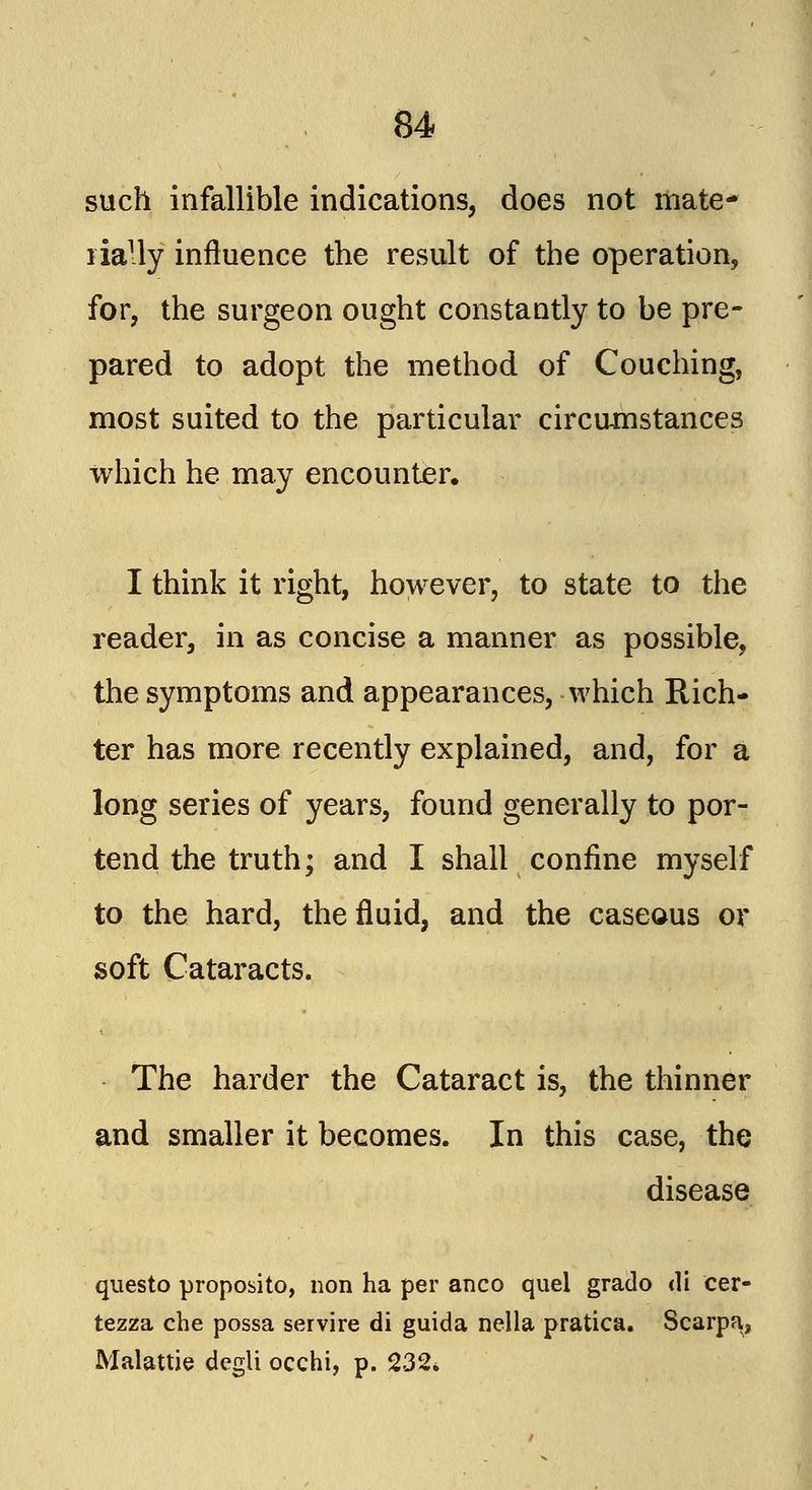 such infallible indications, does not mate- rially influence the result of the operation, for, the surgeon ought constantly to be pre- pared to adopt the method of Couching, most suited to the particular circumstances which he may encounter. I think it right, however, to state to the reader, in as concise a manner as possible, the symptoms and appearances, which Rich- ter has more recently explained, and, for a long series of years, found generally to por- tend the truth; and I shall confine myself to the hard, the fluid, and the caseous or soft Cataracts. The harder the Cataract is, the thinner and smaller it becomes. In this case, the disease questo proposito, non ha per anco quel grado di cer- tezza che possa servire di guida nella pratica. Scarpa^ Malattie degli occhi, p. 232*