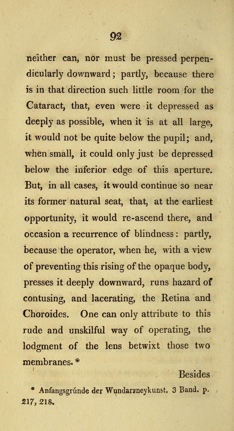 neither can, nor must be pressed perpen- dicularly downward; partly, because there is in that direction such little room for the Cataract, that, even were it depressed as deeply as possible, when it is at all large, it would not be quite below the pupil; and, when small, it could only just be depressed below the inferior edge of this aperture. But, in all cases, it would continue so near its former natural seat, that, at the earliest opportunity, it would re-ascend there, and occasion a recurrence of blindness: partly, because the operator, when he, with a view of preventing this rising of the opaque body, presses it deeply downward, runs hazard of contusing, and lacerating, the Retina and Choroides. One can only attribute to this rude and unskilful way of operating, the lodgment of the lens betwixt those two membranes. * Besides * Anfangsgrunde der Wundarzneykunst. 3 Band. p. 517, 218.