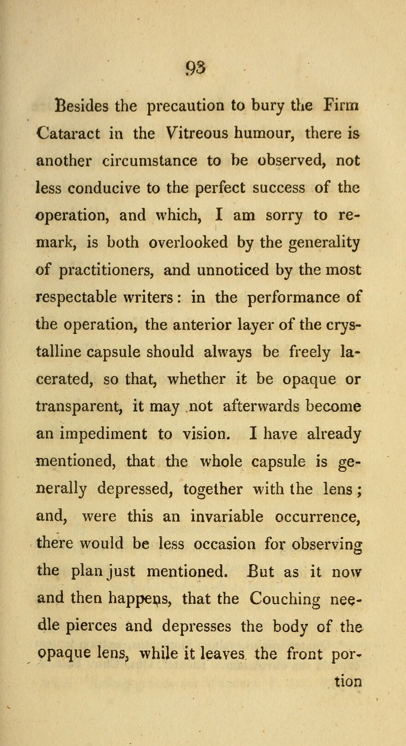 Besides the precaution to bury the Firm Cataract in the Vitreous humour, there is another circumstance to be observed, not less conducive to the perfect success of the operation, and which, I am sorry to re- mark, is both overlooked by the generality of practitioners, and unnoticed by the most respectable writers: in the performance of the operation, the anterior layer of the crys- talline capsule should always be freely la- cerated, so that, whether it be opaque or transparent, it may not afterwards become an impediment to vision. I have already mentioned, that the whole capsule is ge- nerally depressed, together with the lens; and, were this an invariable occurrence, there would be less occasion for observing the plan just mentioned. But as it now and then happens, that the Couching nee- dle pierces and depresses the body of the opaque lens, while it leaves the front por- tion