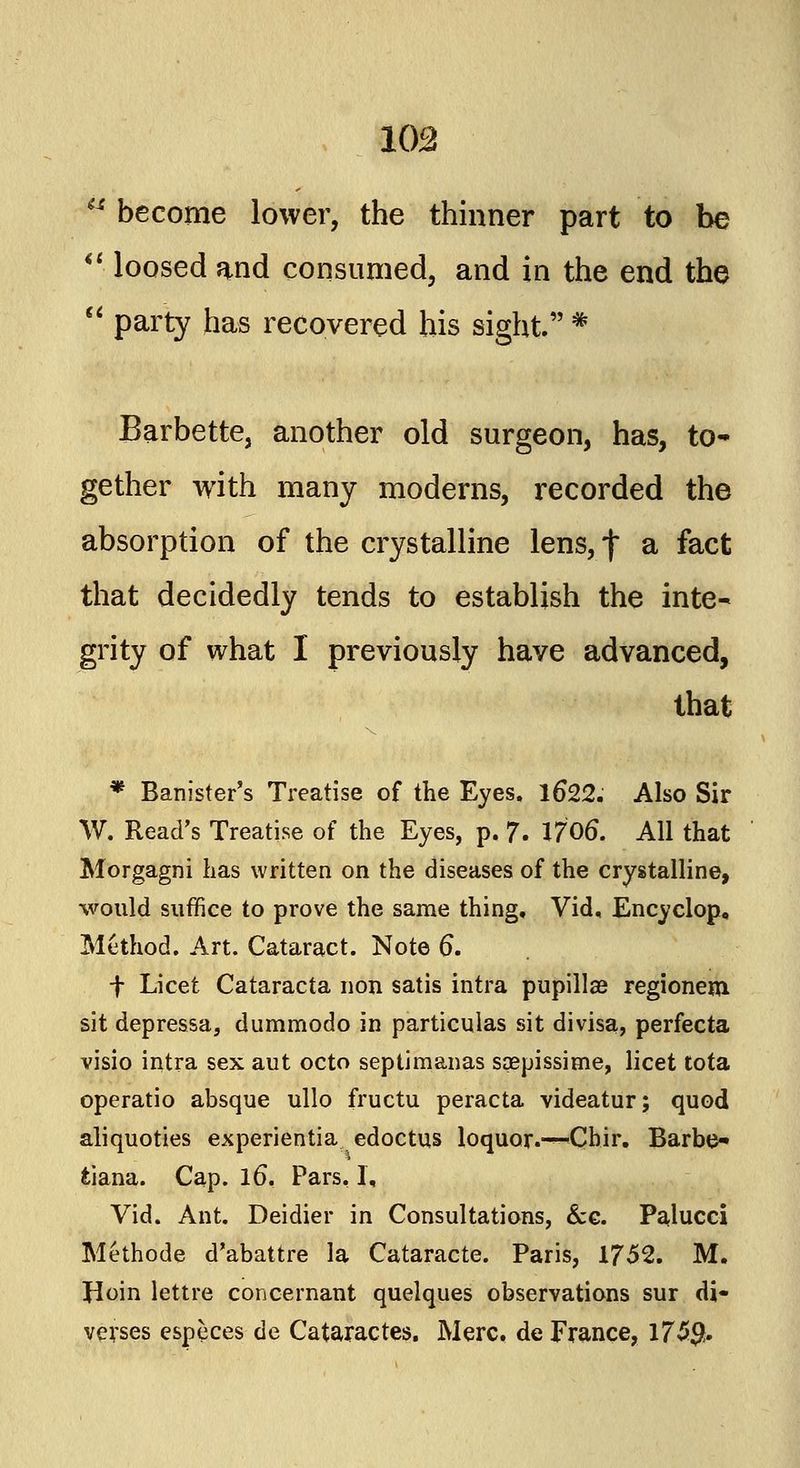 103 become lower, the thinner part to be loosed and consumed, and in the end the party has recovered his sight. * Barbette, another old surgeon, has, to- gether with many moderns, recorded the absorption of the crystalline lens, f a fact that decidedly tends to establish the inte- grity of what I previously have advanced, that * Banister's Treatise of the Eyes. 16*22. Also Sir W. Read's Treatise of the Eyes, p. 7. 17 06. All that Morgagni has written on the diseases of the crystalline, would suffice to prove the same thing, Vid, Encyclop, Method. Art. Cataract. Note 6. f Licet Cataracta non satis intra pupillas regionem sit depressa, dummodo in particnlas sit divisa, perfecta visio intra sex aut octo septimanas sqepissime, licet tota operatio absque ullo fructu peracta videatur; quod aliquoties experientia edoctus loquor.-—Chir. Barbo tiana. Cap. lo\ Pars, I, Vid. Ant. Deidier in Consultations, &c. Palucci Methode d'abattre la Cataracte. Paris, 1752. M. Jioin lettre concernant quelques observations sur di« verses especes de Cataractes. Merc, de France, 173$.
