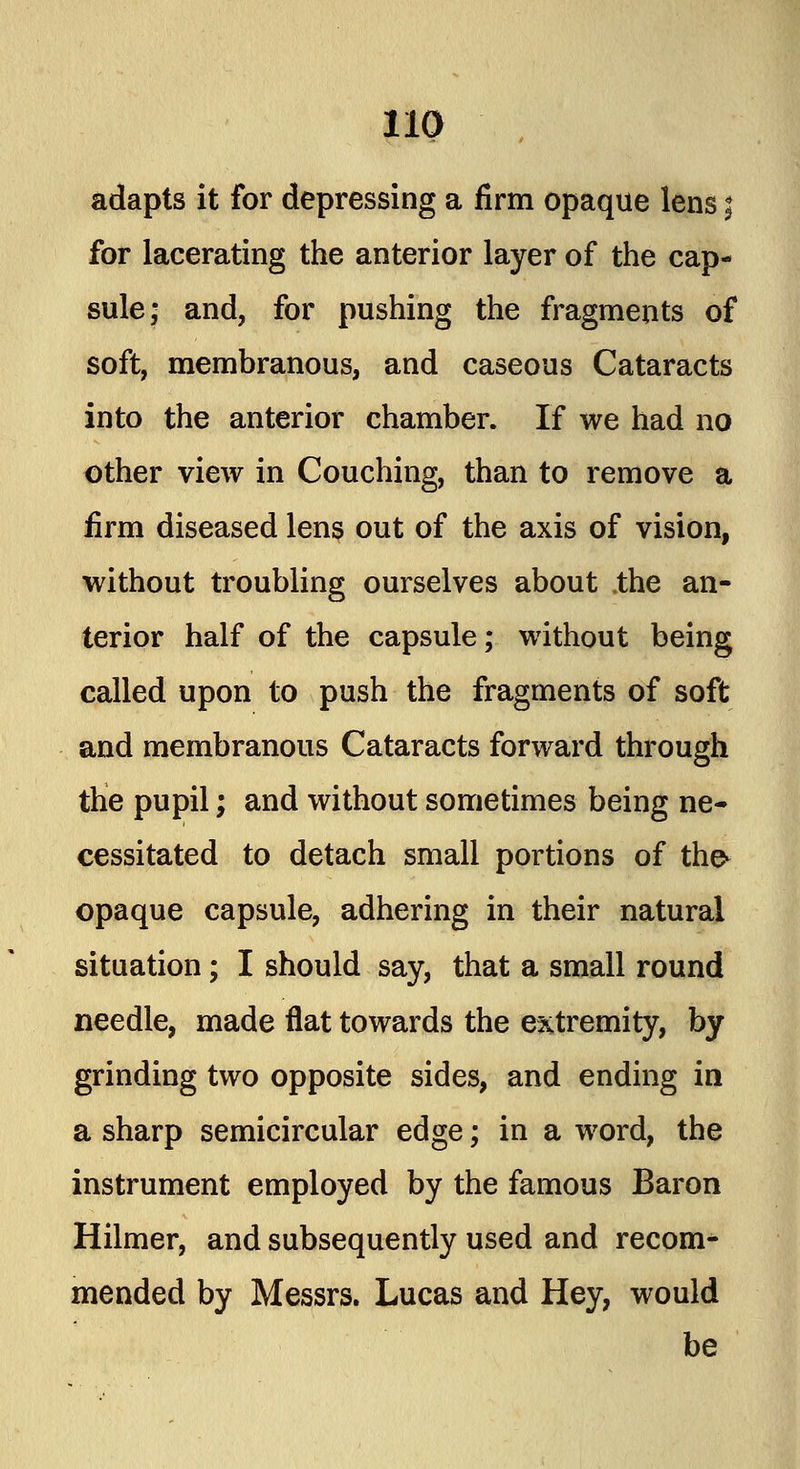 adapts it for depressing a firm opaque lens; for lacerating the anterior layer of the cap- sule; and, for pushing the fragments of soft, membranous, and caseous Cataracts into the anterior chamber. If we had no other view in Couching, than to remove a firm diseased lens out of the axis of vision, without troubling ourselves about .the an- terior half of the capsule; without being called upon to push the fragments of soft and membranous Cataracts forward through the pupil; and without sometimes being ne- cessitated to detach small portions of the- opaque capsule, adhering in their natural situation; I should say, that a small round needle, made flat towards the extremity, by grinding two opposite sides, and ending in a sharp semicircular edge; in a word, the instrument employed by the famous Baron Hilmer, and subsequently used and recom- mended by Messrs. Lucas and Hey, would be