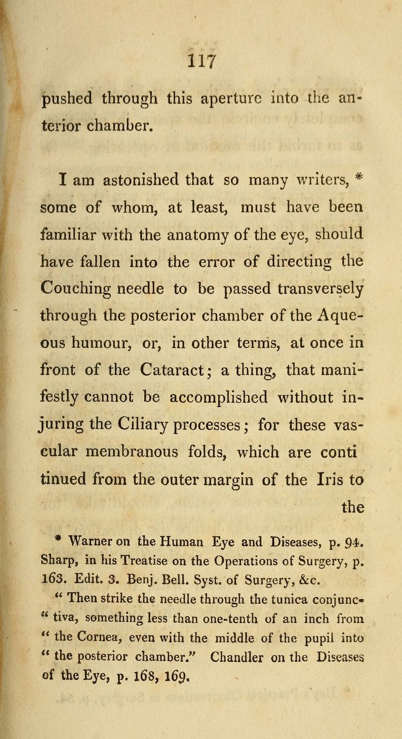 pushed through this aperture into the an- terior chamber. I am astonished that so many writers, * some of whom, at least, must have been familiar with the anatomy of the eye, should have fallen into the error of directing the Couching needle to be passed transversely through the posterior chamber of the Aque- ous humour, or, in other terms, at once in front of the Cataract; a thing, that mani- festly cannot be accomplished without in- juring the Ciliary processes; for these vas- cular membranous folds, which are conti tinued from the outer margin of the Iris to the * Warner on the Human Eye and Diseases, p. 94. Sharp, in his Treatise on the Operations of Surgery, p. 163. Edit. 3. Benj. Bell. Syst. of Surgery, &c. Then strike the needle through the tunica conjunc- tiva, something less than one-tenth of an inch from the Cornea, even with the middle of the pupil into the posterior chamber/' Chandler on the Diseases of the Eye, p. 168, 169,