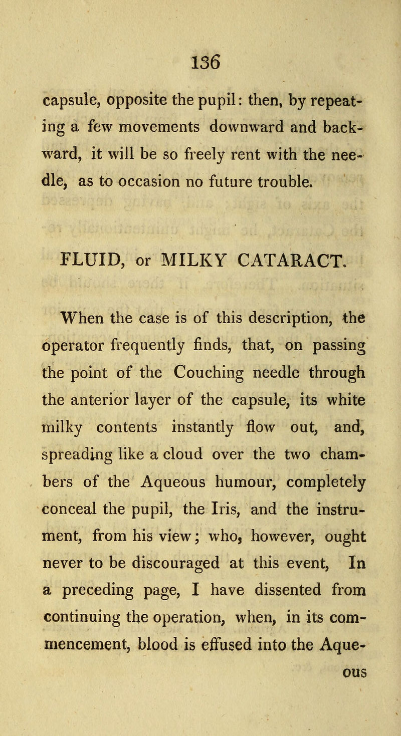 capsule, opposite the pupil: then, by repeat- ing a few movements downward and back- ward, it will be so freely rent with the nee- dle, as to occasion no future trouble. FLUID, or MILKY CATARACT. When the case is of this description, the operator frequently finds, that, on passing the point of the Couching needle through the anterior layer of the capsule, its white milky contents instantly flow out, and, spreading like a cloud over the two cham- bers of the Aqueous humour, completely conceal the pupil, the Iris, and the instru- ment, from his view; who, however, ought never to be discouraged at this event, In a preceding page, I have dissented from continuing the operation, when, in its com- mencement, blood is effused into the Aque- ous