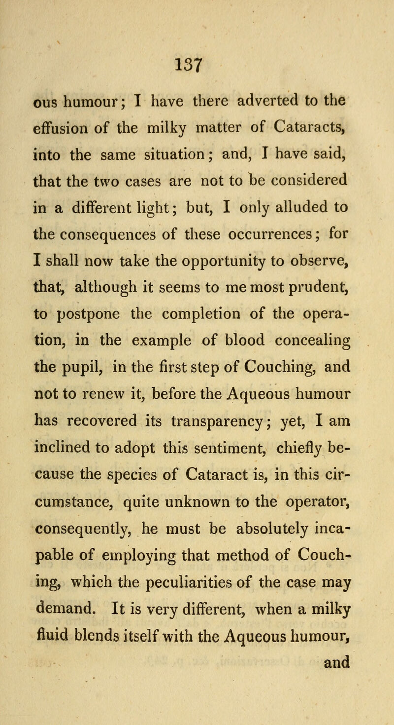 ous humour; I have there adverted to the effusion of the milky matter of Cataracts, into the same situation; and, I have said, that the two cases are not to be considered in a different light; but, I only alluded to the consequences of these occurrences; for I shall now take the opportunity to observe, that, although it seems to me most prudent, to postpone the completion of the opera- tion, in the example of blood concealing the pupil, in the first step of Couching, and not to renew it, before the Aqueous humour has recovered its transparency; yet, I am inclined to adopt this sentiment, chiefly be- cause the species of Cataract is, in this cir- cumstance, quite unknown to the operator, consequently, he must be absolutely inca- pable of employing that method of Couch- ing, which the peculiarities of the case may demand. It is very different, when a milky fluid blends itself with the Aqueous humour, and