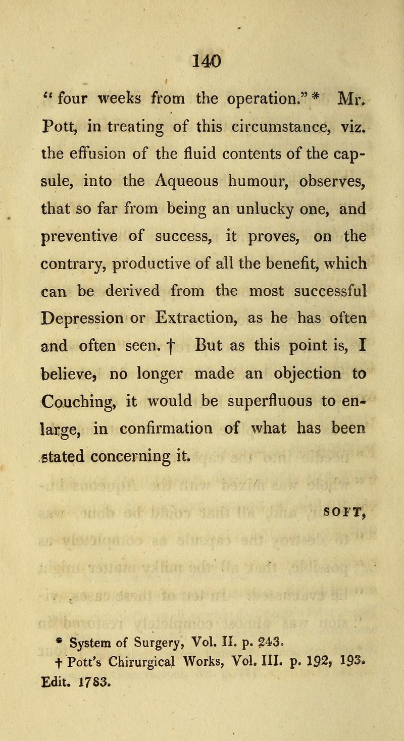 four weeks from the operation.# Mr. Pott, in treating of this circumstance, viz. the effusion of the fluid contents of the cap- sule, into the Aqueous humour, observes, that so far from being an unlucky one, and preventive of success, it proves, on the contrary, productive of all the benefit, which can be derived from the most successful Depression or Extraction, as he has often and often seen, f But as this point is, I believe, no longer made an objection to Couching, it would be superfluous to en- large, in confirmation of what has been stated concerning it. SOFT, * System of Surgery, Vol. II. p. 243. t Pott's ChirurgicaJ Works, Vol. III. p. 192, 193. Edit. 17S3.