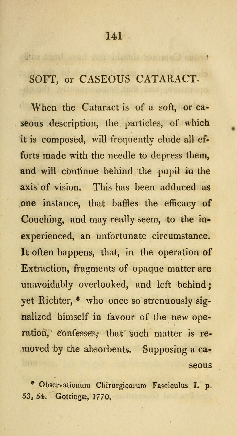 SOFT, or CASEOUS CATARACT. When the Cataract is of a soft, or ca- seous description, the particles, of which it is composed, will frequently elude all ef- forts made with the needle to depress them, and will continue behind the pupil in the axis of vision. This has been adduced as one instance, that baffles the efficacy of Couching, and may really seem, to the in- experienced, an unfortunate circumstance. It often happens, that, in the operation of Extraction, fragments of opaque matter are unavoidably overlooked, and left behind; yet Richter, # who once so strenuously sig- nalized himself in favour of the new ope- ration, confesses; that' such matter is re- moved by the absorbents. Supposing a ca- seous * Observationum Chirurgicarum Fasciculus I. p, 53, 54. Goltingaj, 1770.