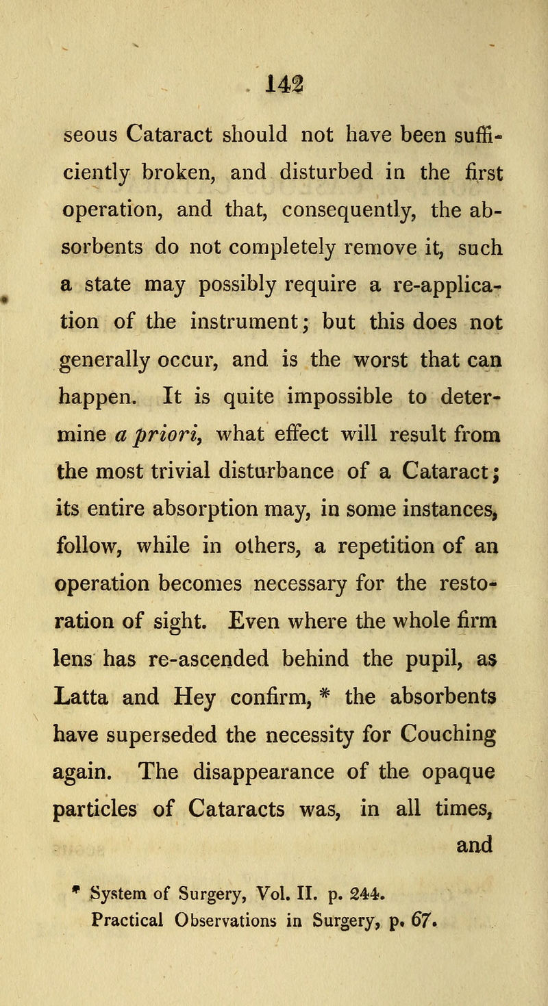 14? seous Cataract should not have been suffi- ciently broken, and disturbed in the first operation, and that, consequently, the ab- sorbents do not completely remove it, such a state may possibly require a re-applica- tion of the instrument; but this does not generally occur, and is the worst that can happen. It is quite impossible to deter- mine a priori, what effect will result from the most trivial disturbance of a Cataract; its entire absorption may, in some instances, follow, while in others, a repetition of an operation becomes necessary for the resto- ration of sight. Even where the whole firm lens has re-ascended behind the pupil, as Latta and Hey confirm, # the absorbents have superseded the necessity for Couching again. The disappearance of the opaque particles of Cataracts was, in all times, and * System of Surgery, Vol. II. p. 244. Practical Observations in Surgery, p, 67*