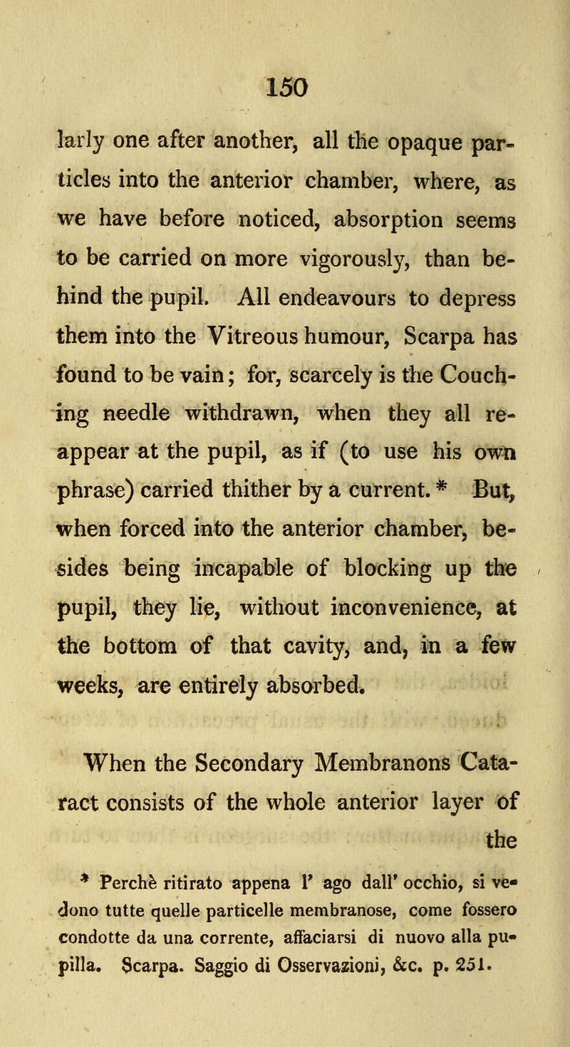 larly one after another, all the opaque par- ticles into the anterior chamber, where, as we have before noticed, absorption seems to be carried on more vigorously, than be- hind the pupil. All endeavours to depress them into the Vitreous humour, Scarpa has found to be vain; for, scarcely is the Couch- ing needle withdrawn, when they all re- appear at the pupil, as if (to use his own phrase) carried thither by a current. * But, when forced into the anterior chamber, be- sides being incapable of blocking up the pupil, they lie, without inconvenience, at the bottom of that cavity, and, in a few weeks, are entirely absorbed. When the Secondary Membranons Cata- ract consists of the whole anterior layer of the * Perche ritirato appena Y ago dall* occhio, si ve- dono tutte quelle particelle membranose, come fossero condotte da una corrente, affaciarsi di nuovo alia pu« pilla. Scarpa. Saggio di Osservazioni, &c. p. 251.