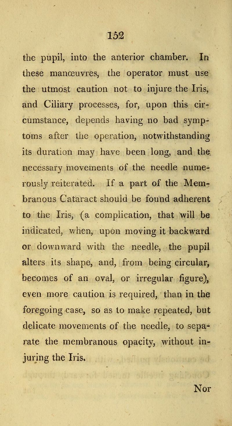 the pupil, into the anterior chamber. In these manoeuvres, the operator must use the utmost caution not to injure the Iris, and Ciliary processes, for, upon this cir- cumstance, depends having no bad symp- toms after the operation, notwithstanding its duration may have been long, and the; necessary movements of the needle nume- rously reiterated. If a part of the Mem- branous Cataract should be found adherent to the Iris, (a complication, that will be indicated, when, upon moving it backward or downward with the needle, the pupil alters its shape, and, from being circular, becomes of an oval, or irregular figure), even more caution is required, than in the foregoing case, so as to make repeated, but delicate movements of the needle, to sepa- rate the membranous opacity, without in- juring the Iris. Nor
