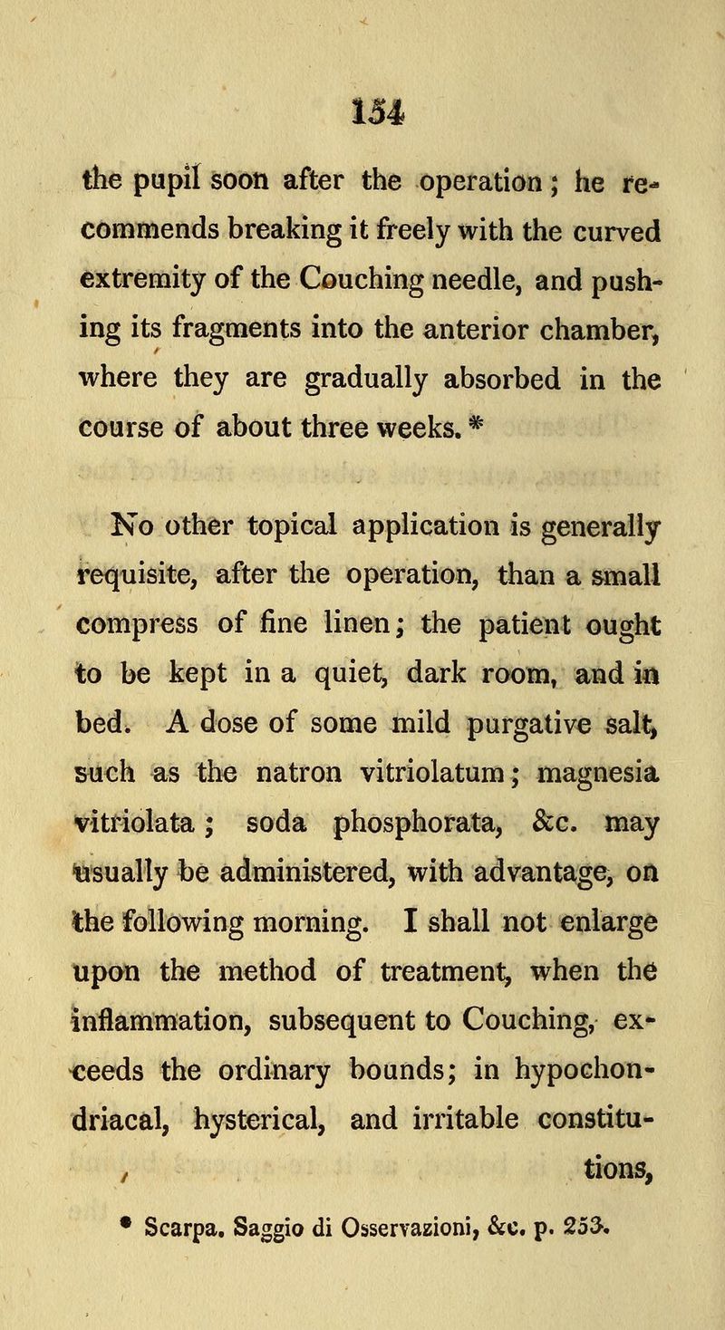 the pupil soon after the operation; he re- commends breaking it freely with the curved extremity of the Couching needle, and push- ing its fragments into the anterior chamber, where they are gradually absorbed in the course of about three weeks. * No other topical application is generally requisite, after the operation, than a small compress of fine linen; the patient ought to be kept in a quiet, dark room, and in bed, A dose of some mild purgative salt, such as the natron vitriolatum; magnesia vitriolata; soda phosphorata, &c. may usually be administered, with advantage, on ihe following morning. I shall not enlarge upon the method of treatment, when the inflammation, subsequent to Couching, ex- ceeds the ordinary bounds; in hypochon- driacal, hysterical, and irritable constitu- / tions,
