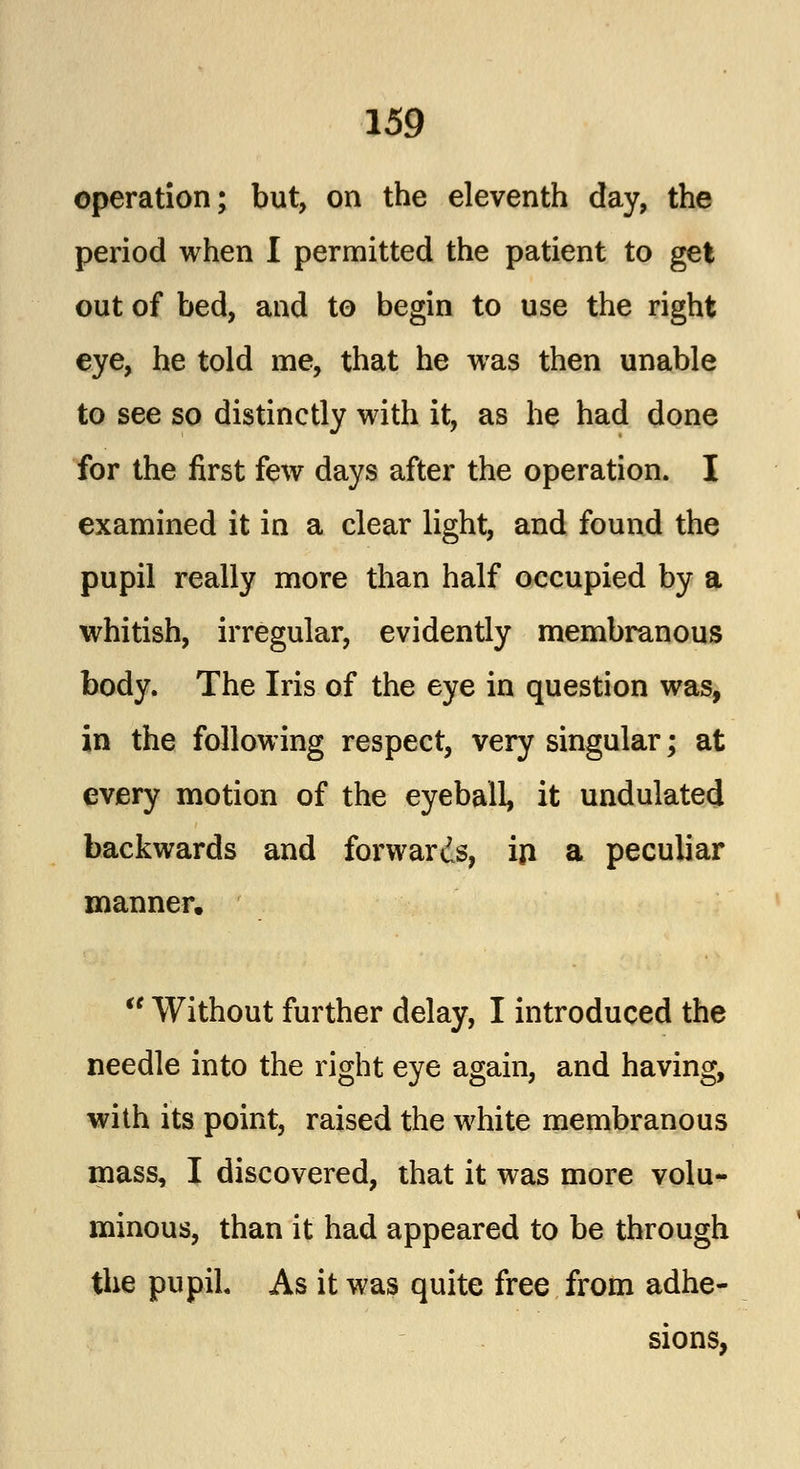 operation; but, on the eleventh day, the period when I permitted the patient to get out of bed, and to begin to use the right eye, he told me, that he was then unable to see so distinctly with it, as he had done for the first few days after the operation. I examined it in a clear light, and found the pupil really more than half occupied by a whitish, irregular, evidently membranous body. The Iris of the eye in question was, in the following respect, very singular; at every motion of the eyeball, it undulated backwards and forwards, in a peculiar manner.  Without further delay, I introduced the needle into the right eye again, and having, with its point, raised the white membranous mass, I discovered, that it was more volu- minous, than it had appeared to be through the pupil. As it was quite free from adhe-