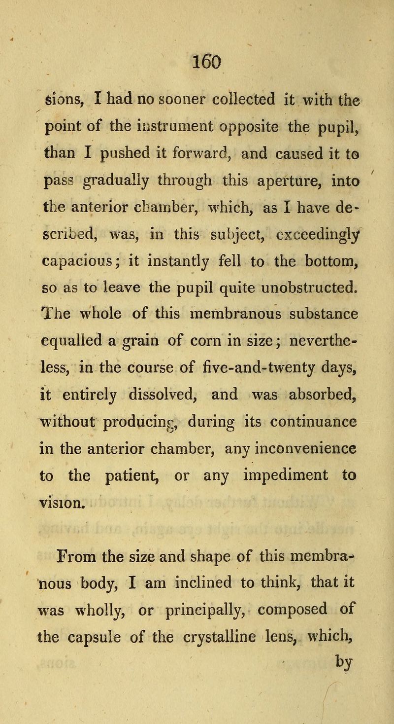 sions, I had no sooner collected it with the point of the instrument opposite the pupil, than I pushed it forward, and caused it to pass gradually through this aperture, into the anterior chamber, which, as I have de- scribed, was, in this subject, exceedingly capacious; it instantly fell to the bottom, so as to leave the pupil quite unobstructed. The whole of this membranous substance equalled a grain of corn in size; neverthe- less, in the course of five-and-twenty days, it entirely dissolved, and was absorbed, without producing, during its continuance in the anterior chamber, any inconvenience to the patient, or any impediment to vision, From the size and shape of this membra-* nous body, I am inclined to think, that it was wholly, or principally, composed of the capsule of the crystalline lens, which, by