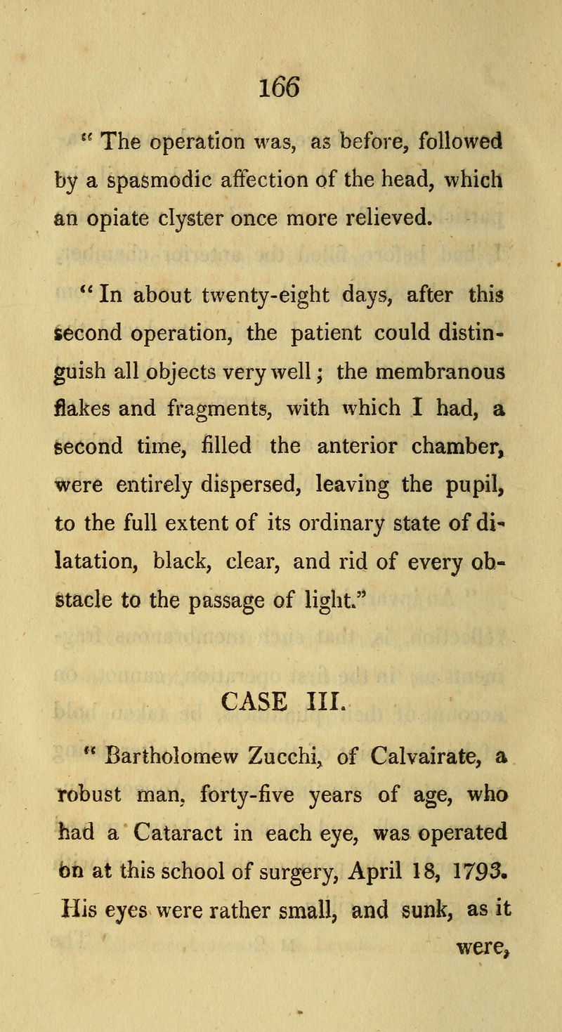 The operation was, as before, followed by a spasmodic affection of the head, which an opiate clyster once more relieved. In about twenty-eight days, after this second operation, the patient could distin- guish all objects very well; the membranous flakes and fragments, with which I had, a second time, filled the anterior chamber, were entirely dispersed, leaving the pupil, to the full extent of its ordinary state of di- latation, black, clear, and rid of every ob- stacle to the passage of light CASE III. Bartholomew Zucchi, of Calvairate, a robust man, forty-five years of age, who had a Cataract in each eye, was operated on at this school of surgery, April 18, 1793. His eyes were rather small, and sunk, as it were*