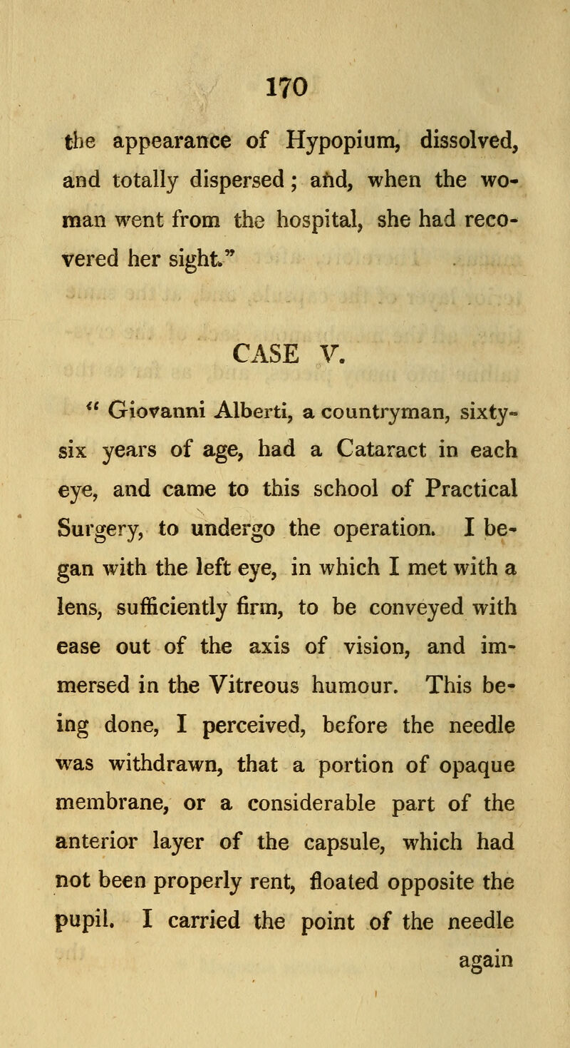 the appearance of Hypopium, dissolved, and totally dispersed; and, when the wo- man went from the hospital, she had reco- vered her sight CASE V. Giovanni Alberti, a countryman, sixty- six years of age, had a Cataract in each eye, and came to this school of Practical Surgery, to undergo the operation. I be- gan with the left eye, in which I met with a lens, sufficiently firm, to be conveyed with ease out of the axis of vision, and im- mersed in the Vitreous humour. This be- ing done, I perceived, before the needle was withdrawn, that a portion of opaque membrane, or a considerable part of the anterior layer of the capsule, which had not been properly rent, floated opposite the pupil. I carried the point of the needle again