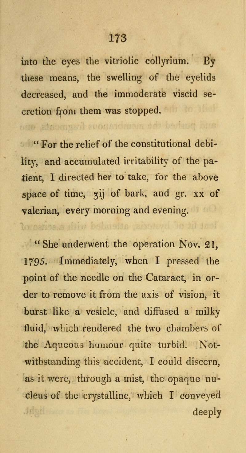 into the eyes the vitriolic collyrium. By these means, the swelling of the eyelids decreased, and the immoderate viscid se- cretion from them was stopped.  For the relief of the constitutional debi- lity, and accumulated irritability of the pa- tient, I directed her to take, for the above space of time, 31J of bark, and gr. xx of valerian, every morning and evening.  She underwent the operation Nov, 21, 1795. Immediately, when I pressed the point of the needle on the Cataract, in or- der to remove it from the axis of vision, it burst like a vesicle, and diffused a milky fluid, which rendered the two chambers of the Aqueous humour quite turbid. Not- withstanding this accident, I could discern, as it were, through a mist, the opaque nu- cleus of the crystalline, which I conveyed deeply