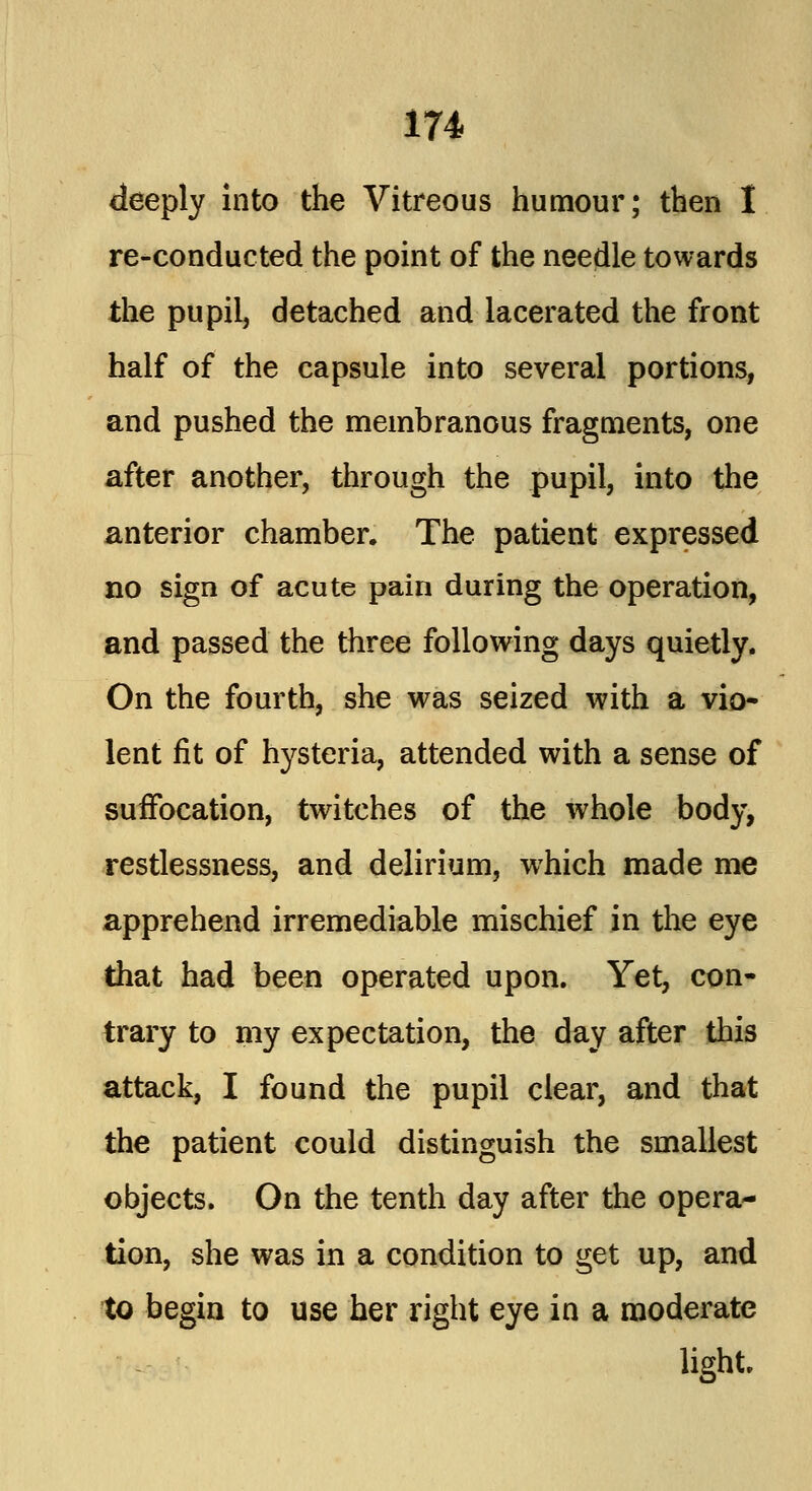 deeply into the Vitreous humour; then I re-conducted the point of the needle towards the pupil, detached and lacerated the front half of the capsule into several portions, and pushed the membranous fragments, one after another, through the pupil, into the anterior chamber. The patient expressed no sign of acute pain during the operation, and passed the three following days quietly. On the fourth, she was seized with a vio- lent fit of hysteria, attended with a sense of suffocation, twitches of the whole body, restlessness, and delirium, which made me apprehend irremediable mischief in the eye that had been operated upon. Yet, con- trary to my expectation, the day after this attack, I found the pupil clear, and that the patient could distinguish the smallest objects. On the tenth day after the opera- tion, she was in a condition to get up, and to begin to use her right eye in a moderate light.