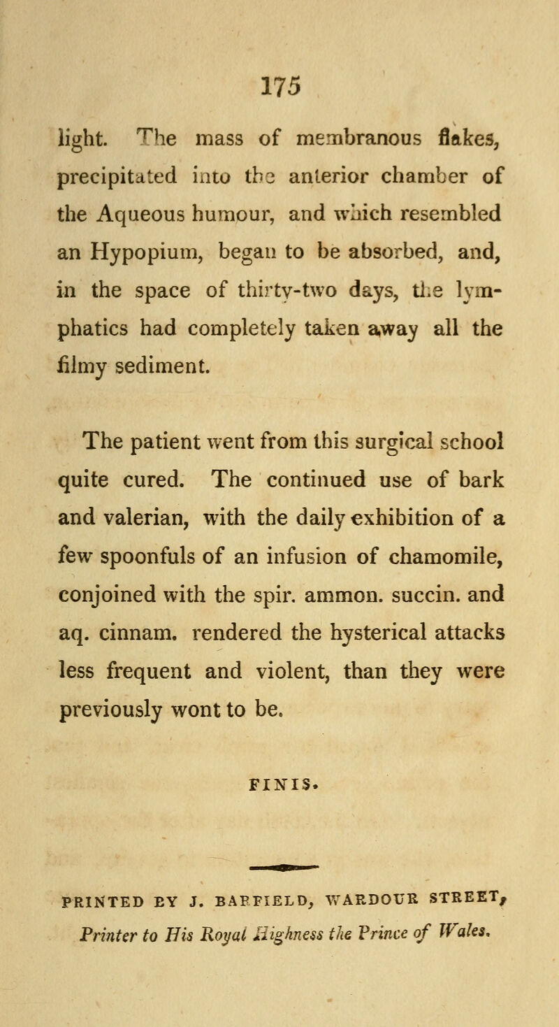 light. The mass of membranous flakes, precipitated into tbc anterior chamber of the Aqueous humour, and which resembled an Hypopium, began to be absorbed, and, in the space of thirty-two days, the lym- phatics had completely taken away all the filmy sediment. The patient went from this surgical school quite cured. The continued use of bark and valerian, with the daily exhibition of a few spoonfuls of an infusion of chamomile, conjoined with the spir. ammon. succin. and aq. cinnam. rendered the hysterical attacks less frequent and violent, than they were previously wont to be. finis. PRINTED EY J. BAFFIELD, WARDOUR STREET, Printer to His Royal Highness the Prince of Wales.