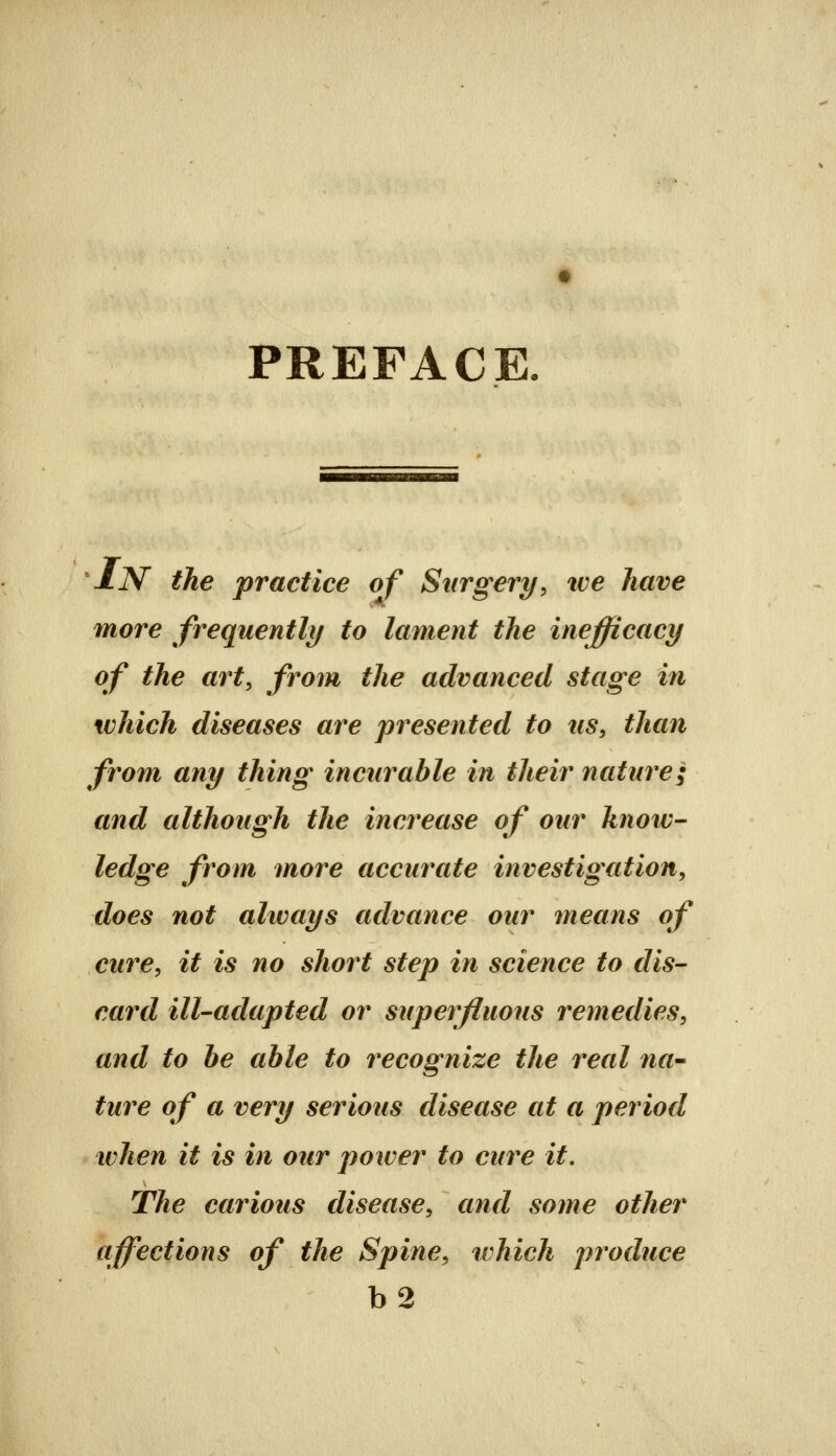 PREFACE ^iN the practice of Surgery, ive have more frequently to lament the inefficacy of the art, from the advanced stage in which diseases are presented to us, than from any thing incurable in their nature; and although the increase of our know- ledge from more accurate investigation, does not always advance our means of cure, it is no short step in science to dis- card ill-adapted or superfluous remedies, and to he able to recognize the real na^ ture of a very serious disease at a period when it is in our power to cure it. The carious disease, and some other affections of the Spine, tvhich produce b2