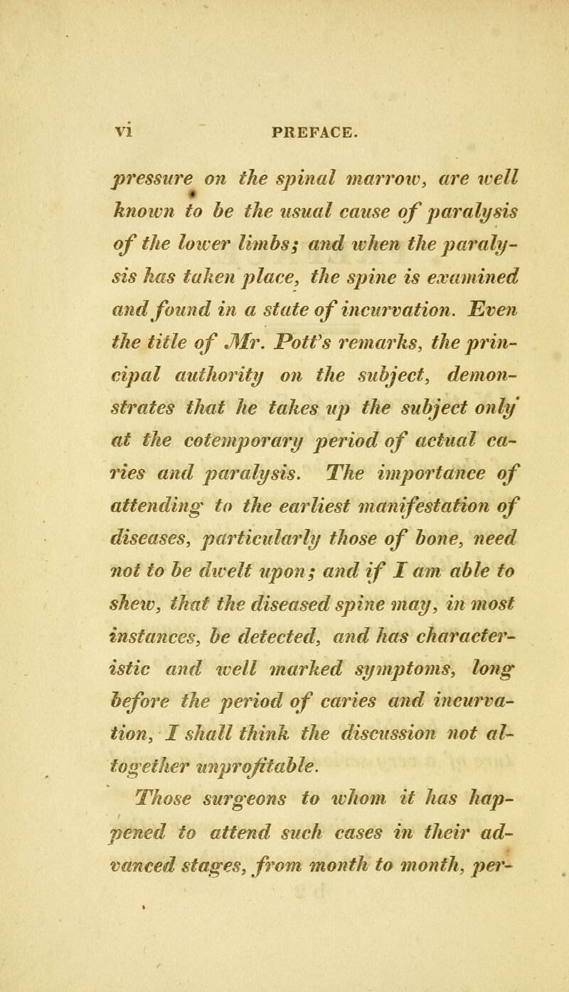 pressure on the spinal marrow, are well knoivn to be the usual cause of paralysis of the lower limbs; and ivhen the paraly- sis has taken place, the spine is examined and found in a state of incurvation. Even the title of J\Ir. Potfs remarks, the prin- cipal authority on the subject, demon- strates that he takes up the subject only at the cotemporary period of actual ca- ries and paralysis. The importance of attending to the earliest manifestation of diseases, particularly those of bone, need not to be dwelt upon; and if I am able to shew, that the diseased spine may, in most instances, be detected, and has character- istic and well marked symptoms, long before the period of caries and incurva- tion, I shall think the discussion not al- together unprofitable. Those surgeons to whom it has hap- pened to attend such cases in their ad- vanced stages, from month to month, per-