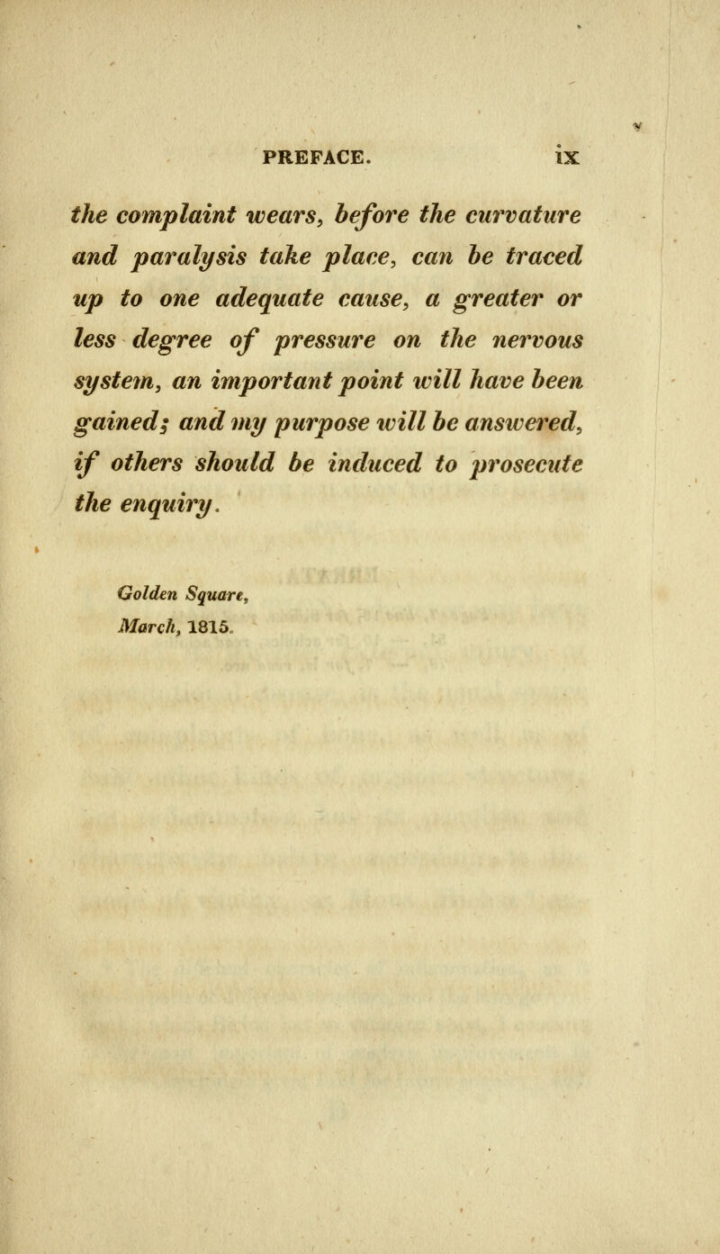 the complaint wears^ before the curvature and paralysis take place, can he traced up to one adequate cause, a greater or less degree of pressure on the nervous system, an important point will have been gained; and my purpose ivill be answered, if others should be induced to prosecute the enquiry. Golden Square, March, 1815