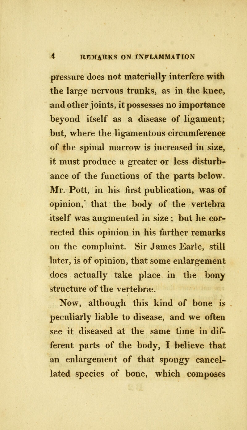 pressure does not materially interfere with the large nervous trunks, as in the knee, and other joints, it possesses no importance beyond itself as a disease of ligament; but, where the ligamentous circumference of the spinal marrow is increased in size, it must produce a greater or less disturb- ance of the functions of the parts below. Mr. Pott, in hi^ first publication, was of opinion,' that the body of the vertebra itself was augmented in size ; but he cor- rected this opinion in his farther remarks on the complaint. Sir James Earle, still later, is of opinion, that some enlargement does actually take place in the bony structure of the vertebrae. / Now, although this kind of bone is peculiarly liable to disease, and we often see it diseased at the same time in dif- ferent parts of the body, I believe that an enlargement of that spongy cancel- lated species of bone, which composes