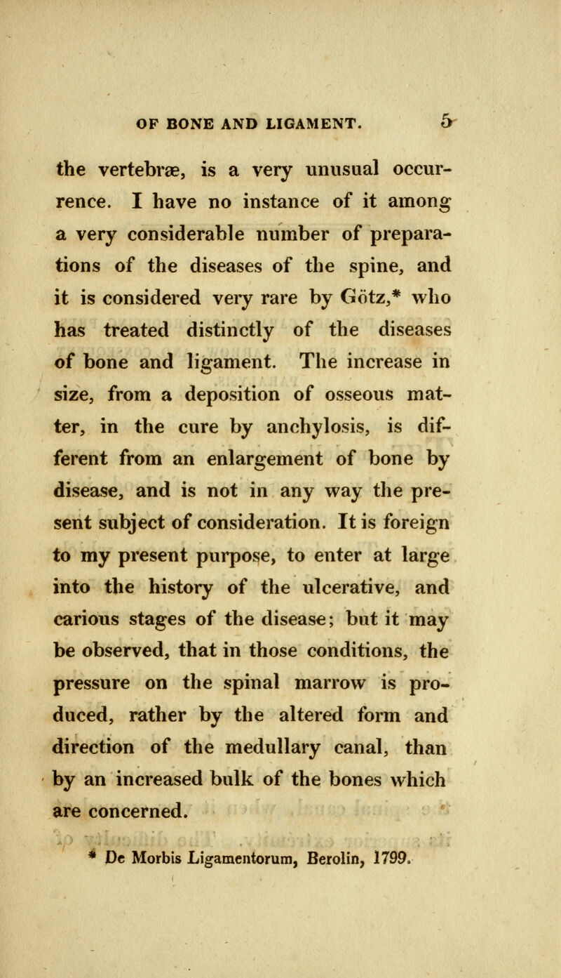 OF BONE AND LIGAMENT. Or the vertebrae, is a very unusual occur- rence. I have no instance of it among a very considerable number of prepara- tions of the diseases of the spine, and it is considered very rare by Gotz,* who has treated distinctly of the diseases of bone and ligament. The increase in size, from a deposition of osseous mat- ter, in the cure by anchylosis, is dif- ferent from an enlargement of bone by disease, and is not in any way tlie pre- sent subject of consideration. It is foreign to my present purpose, to enter at large into the history of the ulcerative, and carious stages of the disease; but it may be observed, that in those conditions, the pressure on the spinal marrow is pro- duced, rather by the altered form and direction of the medullary canal, than by an increased bulk of the bones which are concerned. * Dc Morbis Ligamentorum, Berolin, 1799.