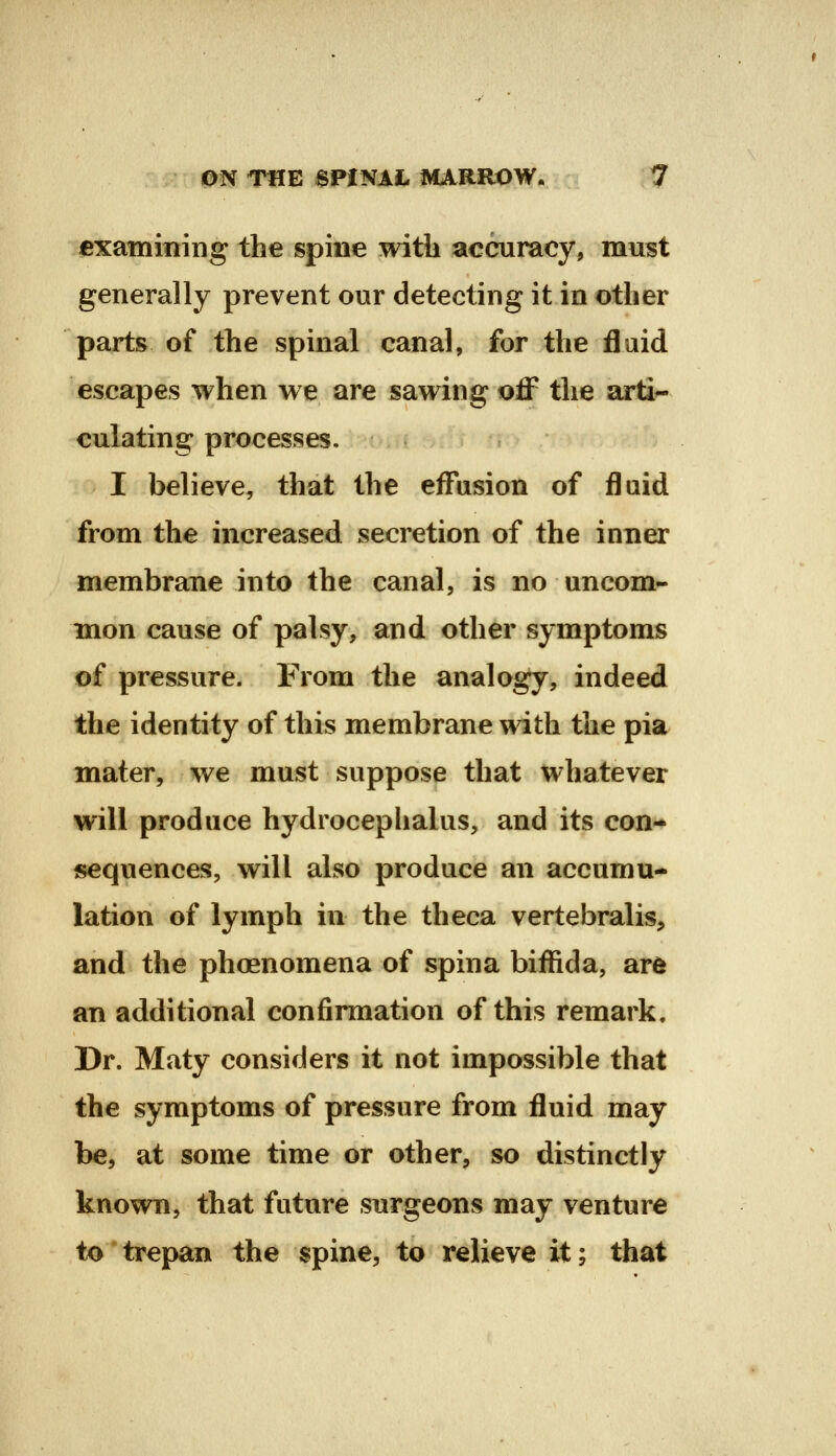 examining the spine with accuracy, must generally prevent our detecting it in other parts of the spinal canal, for the fluid escapes when we are sawing off the arti- culating processes. I believe, that the effusion of fluid from the increased secretion of the inner membrane into the canal, is no uncom- mon cause of palsy, and other symptoms of pressure. From the analogy, indeed the identity of this membrane with the pia mater, we must suppose that whatever will produce hydrocepiialus, and its con- sequences, will also produce an accumu- lation of lymph in the theca vertebralis, and the phoenomena of spina biffida, are an additional confirmation of this remark. Dr. Maty considers it not impossible that the symptoms of pressure from fluid may be, at some time or other, so distinctly known, that future surgeons may venture to trepan the spine, to relieve it; that